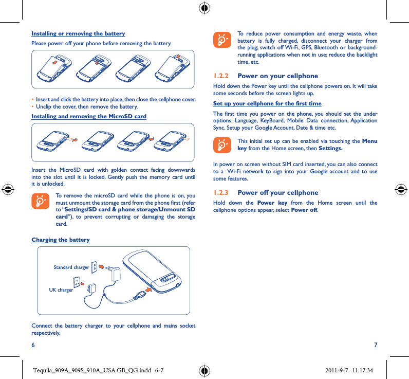 6 7Installing or removing the batteryPlease power off your phone before removing the battery.• Insert and click the battery into place, then close the cellphone cover.• Unclip the cover, then remove the battery.Installing and removing the MicroSD cardInsert  the  MicroSD  card  with  golden  contact  facing  downwards into  the slot  until  it  is locked.  Gently push  the  memory  card  until it is unlocked.  To remove the  microSD card while the phone is  on, you must unmount the storage card from the phone first (refer to “Settings/SD card &amp; phone storage/Unmount SD card”),  to  prevent  corrupting  or  damaging  the  storage card.Charging the battery   Standard chargerUK chargerConnect  the  battery  charger  to  your  cellphone  and  mains  socket respectively.   To  reduce  power  consumption  and  energy  waste,  when battery  is  fully  charged,  disconnect  your  charger  from the plug;  switch off Wi-Fi,  GPS, Bluetooth or  background-running applications when not in use; reduce the backlight time, etc.1�2�2  Power on your cellphoneHold down the Power key until the cellphone powers on. It will take some seconds before the screen lights up.Set up your cellphone for the first timeThe first time  you power on  the  phone,  you should  set the  under options:  Language,  KeyBoard,  Mobile  Data  connection, Application Sync, Setup your Google Account, Date &amp; time etc.  This initial  set up can  be enabled  via touching the  Menu key from the Home screen, then Settings�In power on screen without SIM card inserted, you can also connect to  a  Wi-Fi  network to  sign  into  your Google  account and  to  use some features.1�2�3  Power off your cellphoneHold  down  the  Power  key  from  the  Home  screen  until  the cellphone options appear, select Power off.Tequila_909A_909S_910A_USA GB_QG.indd   6-7 2011-9-7   11:17:34