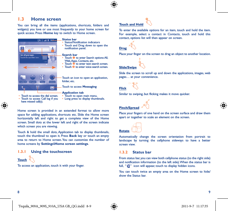 8 91�3  Home screenYou  can  bring  all  the  items  (applications,  shortcuts,  folders  and widgets) you love or use most frequently to your home screen for quick access. Press Home key to switch to Home screen.Status bar• Status/Notification indicators • Touch and Drag down to open the notification panel.Application tab• Touch to open main menu.• Long press to display thumbnails.Touch to access Messaging• Touch to access the dial screen.• Touch to access Call log if you have missed call(s).Search bar• Touch  to enter Search options: All, Web, Apps, Contacts, etc.• Touch  to enter text search screen.• Touch  to enter voice search screen.Touch an icon to open an application, folder, etc.Home  screen  is  provided  in  an  extended  format  to  allow  more space for adding  applications,  shortcuts etc. Slide  the Home screen horizontally  left  and  right  to  get  a  complete  view  of  the  Home screen. Small dots at the lower left and right of the screen indicate which screen you are viewing. Touch  &amp; hold the  small dots, Application  tab  to display thumbnails, touch the thumbnail to open it. Press Back key or touch an empty area to  return to  Home  screen. You  can  customize the  number of home screens by Settings\Home screen settings.1�3�1  Using the touchscreenTouch  To access an application, touch it with your finger.Touch and Hold  To enter the available options for an item, touch and hold the item. For  example,  select  a  contact  in  Contacts,  touch  and  hold  this contact, options list will then appear on screen.Drag  Place your finger on the screen to drag an object to another location.Slide/Swipe  Slide the screen to scroll up and down the applications, images, web pages… at your convenience.Flick  Similar to swiping, but flicking makes it move quicker.Pinch/Spread  Place your fingers of one hand on the screen surface and draw them apart or together to scale an element on the screen.Rotate  Automatically  change  the  screen  orientation  from  portrait  to landscape  by  turning  the  cellphone  sideways  to  have  a  better screen view.1�3�2  Status barFrom status bar, you can view both cellphone status (to the right side) and notification information (to the left side). When the status bar is full,  “ ”  icon will appear, touch to display hidden icons. You  can  touch twice  an  empty  area on  the Home screen  to hide/show the Status bar.Tequila_909A_909S_910A_USA GB_QG.indd   8-9 2011-9-7   11:17:35