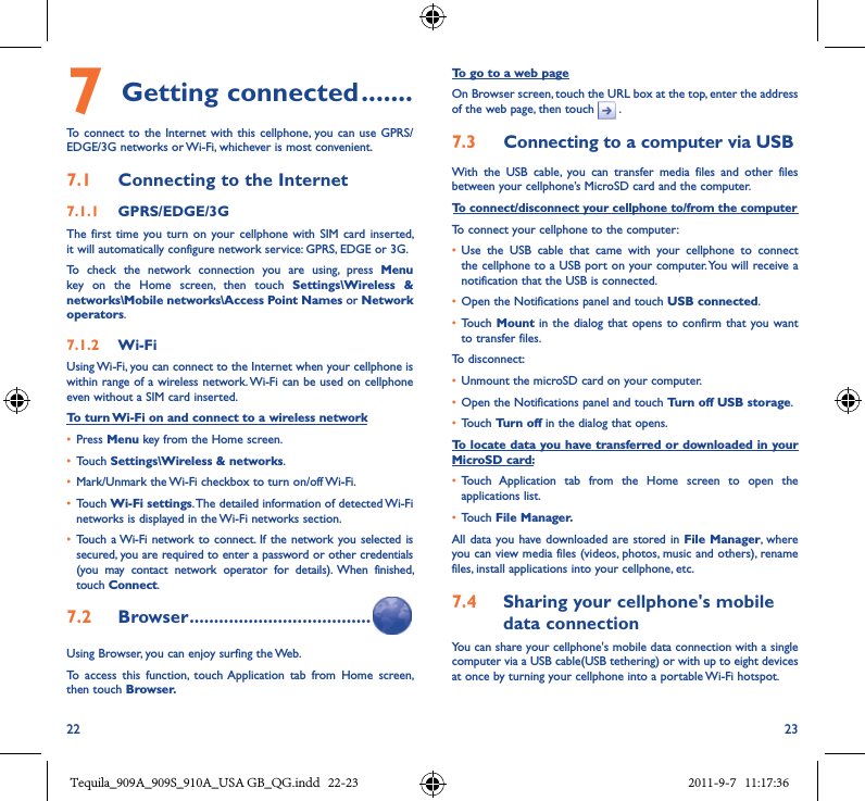 22 237 Getting connected �������To connect  to the Internet  with this cellphone, you can use  GPRS/EDGE/3G networks or Wi-Fi, whichever is most convenient.7�1  Connecting to the Internet7�1�1  GPRS/EDGE/3GThe  first time  you turn  on  your  cellphone with  SIM  card inserted, it will automatically configure network service: GPRS, EDGE or 3G.To  check  the  network  connection  you  are  using,  press  Menu key  on  the  Home  screen,  then  touch  Settings\Wireless  &amp; networks\Mobile networks\Access Point Names or Network operators.7�1�2  Wi-FiUsing Wi-Fi, you can connect to the Internet when your cellphone is within range of a wireless network. Wi-Fi can be used on cellphone even without a SIM card inserted.To turn Wi-Fi on and connect to a wireless network• Press Menu key from the Home screen. • Touch Settings\Wireless &amp; networks.• Mark/Unmark the Wi-Fi checkbox to turn on/off Wi-Fi.• Touch Wi-Fi settings. The detailed information of detected Wi-Fi networks is displayed in the Wi-Fi networks section.• Touch a Wi-Fi network to connect.  If the network you selected is secured, you are required to enter a password or other credentials (you  may  contact  network  operator  for  details).  When  finished, touch Connect. 7�2  Browser �������������������������������������Using Browser, you can enjoy surfing the Web.To  access  this  function,  touch Application  tab  from  Home  screen, then touch Browser�To go to a web pageOn Browser screen, touch the URL box at the top, enter the address of the web page, then touch   .7�3  Connecting to a computer via USBWith  the  USB  cable,  you  can  transfer  media  files  and  other  files between your cellphone’s MicroSD card and the computer.To connect/disconnect your cellphone to/from the computerTo connect your cellphone to the computer:• Use  the  USB  cable  that  came  with  your  cellphone  to  connect the cellphone to a USB port on your computer. You will receive a notification that the USB is connected.• Open the Notifications panel and touch USB connected.• Touch Mount in the dialog  that opens to  confirm that you want to transfer files.To disconnect: • Unmount the microSD card on your computer.• Open the Notifications panel and touch Turn off USB storage.• Touch Turn off in the dialog that opens.To locate data you have transferred or downloaded in your MicroSD card:• Touch  Application  tab  from  the  Home  screen  to  open  the applications list.• Touch File Manager�All data  you have downloaded are stored in  File Manager, where you can view media files (videos, photos, music and others), rename files, install applications into your cellphone, etc.7�4  Sharing your cellphone&apos;s mobile data connectionYou can share your cellphone&apos;s mobile data connection with a single computer via a USB cable(USB tethering) or with up to eight devices at once by turning your cellphone into a portable Wi-Fi hotspot.Tequila_909A_909S_910A_USA GB_QG.indd   22-23 2011-9-7   11:17:36