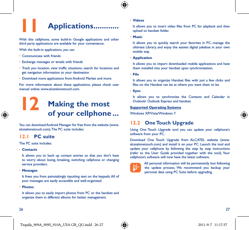 26 2711  Applications ������������With  this  cellphone,  some  build-in  Google  applications  and  other third party applications are available for your convenience.With the built-in applications, you can• Communicate with friends• Exchange messages or emails with friends• Track you location, view traffic situations, search for locations and get navigation information to your destination• Download more applications from Android Market and more.For  more  information  about  these  applications,  please  check  user manual online: www.alcatelonetouch.com.12   Making the most of your cellphone ���You can download Android Manager for free from the website (www.alcatelonetouch.com). The PC suite includes:12�1  PC suiteThe PC suite includes:• ContactsIt  allows  you to  back  up  contact  entries  so  that  you  don&apos;t  have to  worry  about  losing,  breaking,  switching  cellphone  or  changing service providers.• MessagesIt frees you from painstakingly inputting text on the keypads. All of your messages are easily accessible and well-organized.• PhotosIt allows you to easily import photos from PC or the handset and organize them in different albums for better management.• VideosIt allows you to  insert video  files from PC  for playback and then upload to handset folder.• MusicIt  allows you  to  quickly search  your favorites in  PC,  manage  the ultimate Library, and enjoy the easiest digital jukebox in your own mobile way. • Application It allows you to import downloaded mobile applications and have them installed into your handset upon synchronization.• File It allows  you to organize  Handset files  with just  a few clicks  and files on the Handset can be at where you want them to be.• SyncIt  allows  you  to  synchronize  the  Contacts  and  Calendar  in Outlook/ Outlook Express and handset.Supported Operating SystemsWindows XP/Vista/Windows 7.12�2  One Touch UpgradeUsing  One  Touch  Upgrade  tool  you  can  update  your  cellphone’s software from your PC. Download  One  Touch  Upgrade  from  ALCATEL  website  (www.alcatelonetouch.com) and install it on your PC. Launch the tool and update  your  cellphone  by  following  the  step  by  step  instructions (refer  to  the  User  Guide  provided  together  with  the  tool). Your cellphone’s software will now have the latest software.All personal information will be permanently lost following the  update  process.  We  recommend  you  backup  your personal data using PC Suite before upgrading.Tequila_909A_909S_910A_USA GB_QG.indd   26-27 2011-9-7   11:17:37