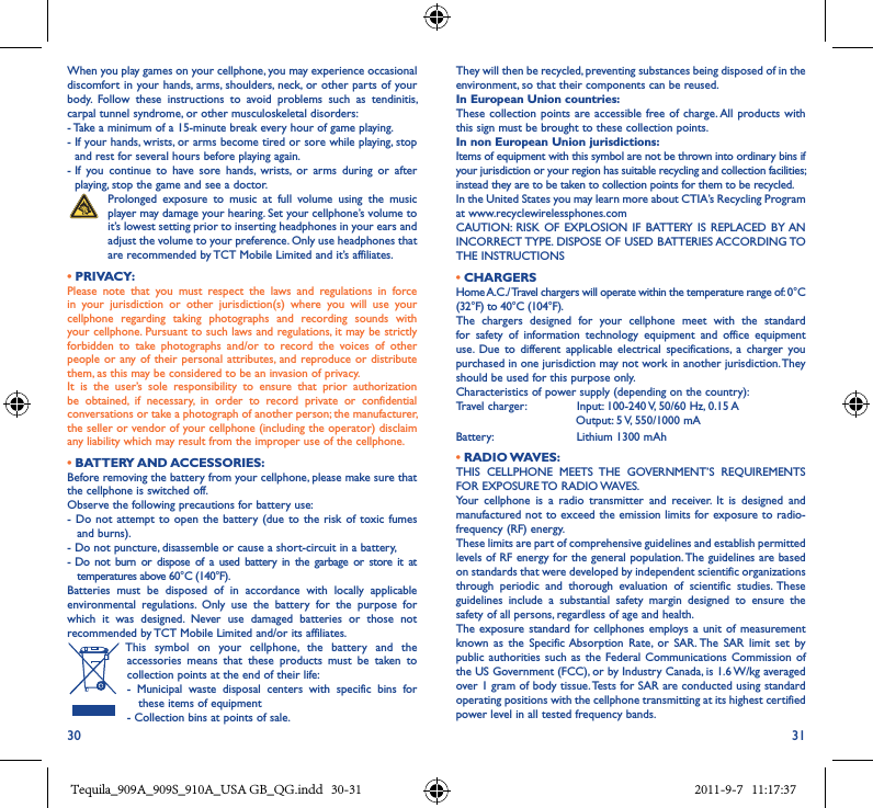 30 31When you play games on your cellphone, you may experience occasional discomfort in your hands, arms, shoulders, neck,  or  other parts of your body.  Follow  these  instructions  to  avoid  problems  such  as  tendinitis, carpal tunnel syndrome, or other musculoskeletal disorders:- Take a minimum of a 15-minute break every hour of game playing.-  If your hands, wrists, or arms become tired or sore while playing, stop and rest for several hours before playing again.-  If  you  continue  to  have  sore  hands,  wrists,  or  arms  during  or  after playing, stop the game and see a doctor.   Prolonged  exposure  to  music  at  full  volume  using  the  music player may damage your hearing. Set your cellphone’s volume to it’s lowest setting prior to inserting headphones in your ears and adjust the volume to your preference. Only use headphones that are recommended by TCT Mobile Limited and it’s affiliates.• PRIVACY:Please  note  that  you  must  respect  the  laws  and  regulations  in  force in  your  jurisdiction  or  other  jurisdiction(s)  where  you  will  use  your cellphone  regarding  taking  photographs  and  recording  sounds  with your cellphone. Pursuant to such laws and regulations, it may be strictly forbidden  to  take  photographs  and/or  to  record  the  voices  of  other people or any of  their personal attributes, and reproduce or distribute them, as this may be considered to be an invasion of privacy.It  is  the  user’s  sole  responsibility  to  ensure  that  prior  authorization be  obtained,  if  necessary,  in  order  to  record  private  or  confidential conversations or take a photograph of another person; the manufacturer, the seller or vendor of your cellphone (including the operator) disclaim any liability which may result from the improper use of the cellphone.• BATTERY AND ACCESSORIES:Before removing the battery from your cellphone, please make sure that the cellphone is switched off.Observe the following precautions for battery use:- Do  not attempt to  open the  battery (due  to the  risk of toxic  fumes and burns).- Do not puncture, disassemble or cause a short-circuit in a battery,-  Do  not  burn  or  dispose  of  a  used  battery  in  the  garbage  or  store  it  at temperatures above 60°C (140°F).Batteries  must  be  disposed  of  in  accordance  with  locally  applicable environmental  regulations.  Only  use  the  battery  for  the  purpose  for which  it  was  designed.  Never  use  damaged  batteries  or  those  not recommended by TCT Mobile Limited and/or its affiliates. This  symbol  on  your  cellphone,  the  battery  and  the accessories  means  that  these  products  must  be  taken  to collection points at the end of their life:-  Municipal  waste  disposal  centers  with  specific  bins  for these items of equipment- Collection bins at points of sale.They will then be recycled, preventing substances being disposed of in the environment, so that their components can be reused.In European Union countries:These collection points  are accessible free of charge. All products with this sign must be brought to these collection points.In non European Union jurisdictions:Items of equipment with this symbol are not be thrown into ordinary bins if your jurisdiction or your region has suitable recycling and collection facilities; instead they are to be taken to collection points for them to be recycled.In the United States you may learn more about CTIA’s Recycling Program at www.recyclewirelessphones.comCAUTION:  RISK OF  EXPLOSION IF  BATTERY  IS REPLACED BY AN INCORRECT TYPE. DISPOSE OF USED BATTERIES ACCORDING TO THE INSTRUCTIONS• CHARGERSHome A.C./ Travel chargers will operate within the temperature range of: 0°C (32°F) to 40°C (104°F).The  chargers  designed  for  your  cellphone  meet  with  the  standard for  safety  of  information  technology  equipment  and  office  equipment use.  Due  to  different  applicable  electrical  specifications,  a  charger  you purchased in one jurisdiction may not work in another jurisdiction. They should be used for this purpose only.Characteristics of power supply (depending on the country):Travel charger:               Input: 100-240 V, 50/60 Hz, 0.15 A                                 Output: 5 V, 550/1000 mABattery:                       Lithium 1300 mAh• RADIO WAVES:THIS  CELLPHONE  MEETS  THE  GOVERNMENT’S  REQUIREMENTS FOR EXPOSURE TO RADIO WAVES.Your  cellphone  is  a  radio  transmitter  and  receiver.  It  is  designed  and manufactured not  to  exceed  the  emission limits for exposure to radio-frequency (RF) energy.These limits are part of comprehensive guidelines and establish permitted levels of RF energy for the general population. The guidelines are based on standards that were developed by independent scientific organizations through  periodic  and  thorough  evaluation  of  scientific  studies.  These guidelines  include  a  substantial  safety  margin  designed  to  ensure  the safety of all persons, regardless of age and health.The exposure  standard for cellphones  employs a  unit of  measurement known  as  the  Specific Absorption  Rate,  or  SAR. The  SAR  limit  set  by public authorities  such as the  Federal Communications Commission  of the US Government (FCC), or by Industry Canada, is 1.6 W/kg averaged over 1 gram of body tissue. Tests for SAR are conducted using standard operating positions with the cellphone transmitting at its highest certified power level in all tested frequency bands.Tequila_909A_909S_910A_USA GB_QG.indd   30-31 2011-9-7   11:17:37