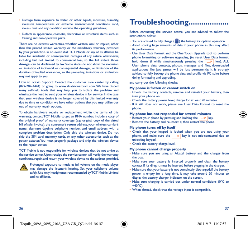36 37• Damage  from  exposure  to water  or other liquids,  moisture,  humidity, excessive  temperatures  or  extreme  environmental  conditions,  sand, excess dust and any condition outside the operating guidelines;• Defects in appearance, cosmetic, decorative or structural items such as framing and non-operative parts.There are no express warranties, whether written, oral or implied, other than this printed limited  warranty or  the  mandatory  warranty  provided by your jurisdiction. In no event shall TCT Mobile or any of its affiliates be liable  for  incidental  or  consequential damages of any nature whatsoever, including  but  not  limited  to  commercial  loss,  to  the  full  extent  those damages can be disclaimed by law. Some states do not allow the exclusion or limitation of incidental or consequential  damages,  or limitation of the duration of implied warranties, so the preceding limitations or exclusions may not apply to you.How  to  obtain  Support:  Contact  the  customer  care  center  by  calling (877-702-3444) or  going to  www.alcatelonetouch.com. We  have placed many  self-help  tools  that  may  help  you  to  isolate  the  problem  and eliminate the need to send your wireless device in for service. In the case that your wireless device is  no longer covered by this limited warranty due to time or condition we have other options that you may utilize our out of warranty repair options.To  obtain  hardware  repairs  or  replacement  within  the  terms  of  this warranty, contact TCT Mobile to get an RMA number, include a copy of the original proof of  warranty coverage (e.g. original copy of the  dated bill of sale, invoice), the consumer’s return address, your wireless carrier’s name,  alternate  daytime  cellphone  number,  and  email  address  with  a complete  problem  description.  Only  ship  the  wireless  device.  Do  not ship the SIM card,  memory cards, or  any other accessories  such as the power adapter. You  must properly package and ship the  wireless device to the repair center. TCT Mobile is not responsible for wireless devices that do not arrive at the service center. Upon receipt, the service center will verify the warranty conditions, repair, and return your wireless device to the address provided. Prolonged exposure to music at full volume on the music player may  damage  the  listener&apos;s  hearing.  Set  your  cellphone  volume safely. Use only headphones recommended by TCT Mobile Limited and its affiliates.Troubleshooting�������������������Before  contacting  the  service  centre,  you  are  advised  to  follow  the instructions below:• You are advised to fully charge ( ) the battery for optimal operation.• Avoid storing  large amounts of data in  your phone  as this may affect its performance.• Use User Data Format and the  One Touch  Upgrade  tool to perform phone formatting or  software upgrading, (to  reset User Data format, hold  down  #  while  simultaneously  pressing  the    key).  ALL User  phone  data:  contacts,  photos,  messages  and  files,  downloaded applications  like  Java  games  will  be  lost  permanently.  It  is  strongly advised to fully backup the phone data and profile via PC suite before doing formatting and upgrading. and carry out the following checks:My phone is frozen or cannot switch on • Check  the  battery  contacts,  remove and  reinstall  your  battery,  then turn your phone on.• Check the battery power level, charge for at least 20 minutes.• If  it  still  does  not  work,  please  use  User  Data  Format  to  reset  the phone.My phone has not responded for several minutes• Restart your phone by pressing and holding the   key.• Remove the battery and re-insert it, then restart the phone.My phone turns off by itself• Check  that  your  keypad  is  locked  when  you  are  not  using  your phone,  and  make  sure  the    key  is  not  mis-contacted  due  to unlocking keypad.• Check the battery charge level.My phone cannot charge properly• Make  sure  you  are  using  an Alcatel  battery  and  the  charger  from the box.• Make  sure  your  battery  is  inserted  properly  and  clean  the  battery contact if it’s dirty. It must be inserted before plugging in the charger.• Make sure that your battery is not completely discharged; if the battery power  is  empty  for  a  long  time,  it  may  take  around  20  minutes  to display the battery charger indicator on the screen.• Make  sure  charging  is  carried  out  under  normal  conditions  (0°C  to +40°C).• When abroad, check that the voltage input is compatible.Tequila_909A_909S_910A_USA GB_QG.indd   36-37 2011-9-7   11:17:37