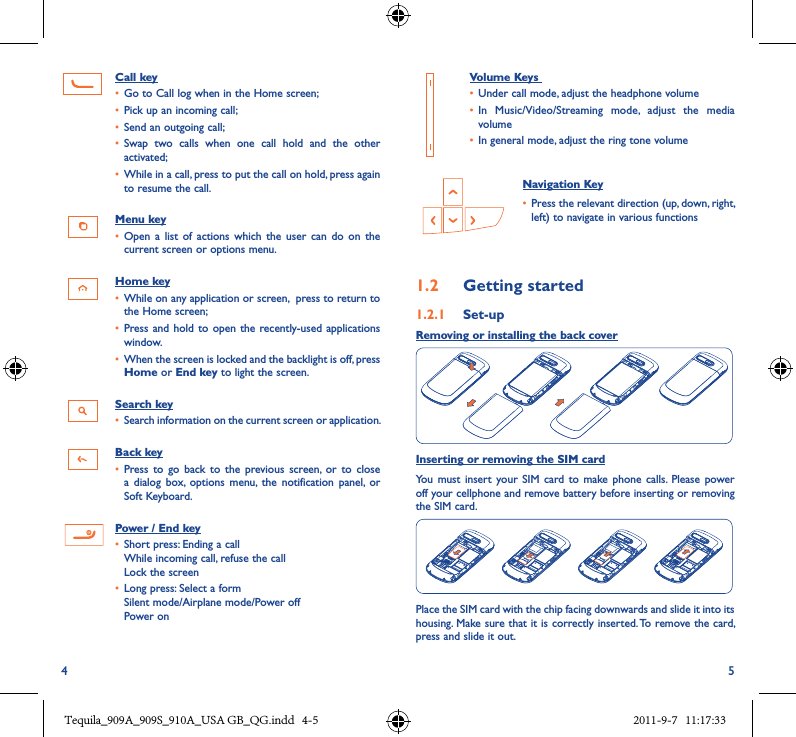 4 5Call key• Go to Call log when in the Home screen;• Pick up an incoming call;• Send an outgoing call;• Swap  two  calls  when  one  call  hold  and  the  other activated;• While in a call, press to put the call on hold, press again to resume the call.Menu key• Open  a  list of actions  which  the  user  can  do  on the current screen or options menu.Home key• While on any application or screen,  press to return to the Home screen;• Press and hold  to open the  recently-used applications window.• When the screen is locked and the backlight is off, press Home or End key to light the screen.Search key• Search information on the current screen or application.Back key• Press  to go back  to  the  previous  screen,  or to close a  dialog  box,  options  menu,  the  notification  panel,  or Soft Keyboard. Power / End key• Short press: Ending a call While incoming call, refuse the call Lock the screen• Long press: Select a formSilent mode/Airplane mode/Power off Power on   Volume Keys • Under call mode, adjust the headphone volume• In  Music/Video/Streaming  mode,  adjust  the  media volume• In general mode, adjust the ring tone volume  Navigation Key• Press the relevant direction (up, down, right, left) to navigate in various functions1�2  Getting started1�2�1  Set-upRemoving or installing the back coverInserting or removing the SIM cardYou must  insert  your SIM  card to  make phone  calls.  Please  power off your cellphone and remove battery before inserting or removing the SIM card.Place the SIM card with the chip facing downwards and slide it into its housing. Make sure that it is correctly inserted. To remove the card, press and slide it out.Tequila_909A_909S_910A_USA GB_QG.indd   4-5 2011-9-7   11:17:33