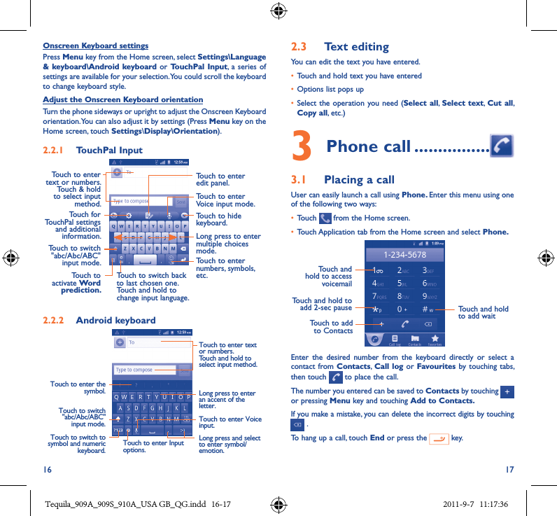 16 17Onscreen Keyboard settingsPress Menu key from the Home screen, select Settings\Language &amp; keyboard\Android keyboard or TouchPal Input, a  series of settings are available for your selection. You could scroll the keyboard to change keyboard style.Adjust the Onscreen Keyboard orientationTurn the phone sideways or upright to adjust the Onscreen Keyboard orientation. You can also adjust it by settings (Press Menu key on the Home screen, touch Settings\Display\Orientation).2�2�1  TouchPal InputTouch to enter edit panel.Touch to enter Voice input mode.Touch to enter text or numbers. Touch &amp; hold to select input method.Touch to hide keyboard.Long press to enter multiple choices mode.Touch to enter numbers, symbols, etc.Touch to switch back to last chosen one.Touch and hold to change input language.Touch to activate Word prediction�Touch for TouchPal settings and additional information.Touch to switch &quot;abc/Abc/ABC&quot; input mode.2�2�2  Android keyboardTouch to switch &quot;abc/Abc/ABC&quot; input mode.Touch to switch to symbol and numeric keyboard.Touch to enter Input options.Touch to enter Voice input.Long press and select to enter symbol/emotion.Long press to enter an accent of the letter.Touch to enter text or numbers.Touch and hold to select input method. Touch to enter the symbol.2�3  Text editingYou can edit the text you have entered.• Touch and hold text you have entered• Options list pops up• Select the operation  you need (Select all,  Select text, Cut all, Copy all, etc.)3 Phone call ����������������3�1  Placing a callUser can easily launch a call using Phone� Enter this menu using one of the following two ways:• Touch   from the Home screen.• Touch Application tab from the Home screen and select Phone� Touch to add to ContactsTouch and hold to add 2-sec pauseTouch and hold to access voicemailTouch and hold to add waitEnter  the  desired  number  from  the  keyboard  directly  or  select  a contact from Contacts,  Call log or Favourites by  touching tabs, then touch   to place the call. The number you entered can be saved to Contacts by touching   or pressing Menu key and touching Add to Contacts�If you make a mistake, you can delete the incorrect digits by touching  .To hang up a call, touch End or press the   key.Tequila_909A_909S_910A_USA GB_QG.indd   16-17 2011-9-7   11:17:36