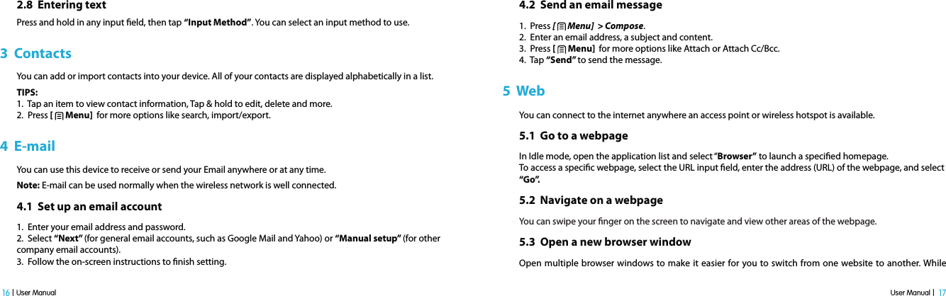 User Manual |  17 16 | User Manual2.8  Entering textPress and hold in any input eld, then tap “Input Method”. You can select an input method to use.3  ContactsYou can add or import contacts into your device. All of your contacts are displayed alphabetically in a list.TIPS:1.  Tap an item to view contact information, Tap &amp; hold to edit, delete and more.2.  Press [   Menu]  for more options like search, import/export.4  E-mailYou can use this device to receive or send your Email anywhere or at any time. Note: E-mail can be used normally when the wireless network is well connected. 4.1  Set up an email account1.  Enter your email address and password.2.  Select “Next” (for general email accounts, such as Google Mail and Yahoo) or “Manual setup” (for other  company email accounts). 3.  Follow the on-screen instructions to nish setting.4.2  Send an email message1.  Press [   Menu]  &gt; Compose.2.  Enter an email address, a subject and content.3.  Press [   Menu]  for more options like Attach or Attach Cc/Bcc.4.  Tap “Send” to send the message. 5  WebYou can connect to the internet anywhere an access point or wireless hotspot is available. 5.1  Go to a webpage In Idle mode, open the application list and select “Browser” to launch a specied homepage.To access a specic webpage, select the URL input eld, enter the address (URL) of the webpage, and select “Go”.5.2  Navigate on a webpageYou can swipe your nger on the screen to navigate and view other areas of the webpage.5.3  Open a new browser window Open multiple browser windows to make it easier for you to switch from one website to another. While 