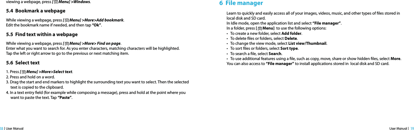 User Manual |  19 18 | User Manualviewing a webpage, press [   Menu] &gt;Windows.5.4  Bookmark a webpageWhile viewing a webpage, press [   Menu] &gt;More&gt;Add bookmark. Edit the bookmark name if needed, and then tap “Ok”.5.5  Find text within a webpageWhile viewing a webpage, press [   Menu] &gt;More&gt; Find on page.Enter what you want to search for. As you enter characters, matching characters will be highlighted. Tap the left or right arrow to go to the previous or next matching item.5.6  Select text 1. Press [   Menu] &gt;More&gt;Select text.2. Press and hold on a word. 3. Drag the start and end markers to highlight the surrounding text you want to select. Then the selected      text is copied to the clipboard. 4. In a text entry eld (for example while composing a message), press and hold at the point where you     want to paste the text. Tap “Paste”.6  File managerLearn to quickly and easily access all of your images, videos, music, and other types of les stored inlocal disk and SD card.In Idle mode, open the application list and select “File manager”.In a folder, press [   Menu]  to use the following options:t5PDSFBUFBOFXGPMEFSTFMFDUAdd folder.t5PEFMFUFöMFTPSGPMEFSTTFMFDUDelete.t5PDIBOHFUIFWJFXNPEFTFMFDUList view/Thumbnail.t5PTPSUöMFTPSGPMEFSTTFMFDUSort type.t5PTFBSDIBöMFTFMFDUSearch.t5PVTFBEEJUJPOBMGFBUVSFTVTJOHBöMFTVDIBTDPQZNPWFTIBSFPSTIPXIJEEFOöMFTTFMFDUMore.You can also access to “File manager” to install applications stored in  local disk and SD card.