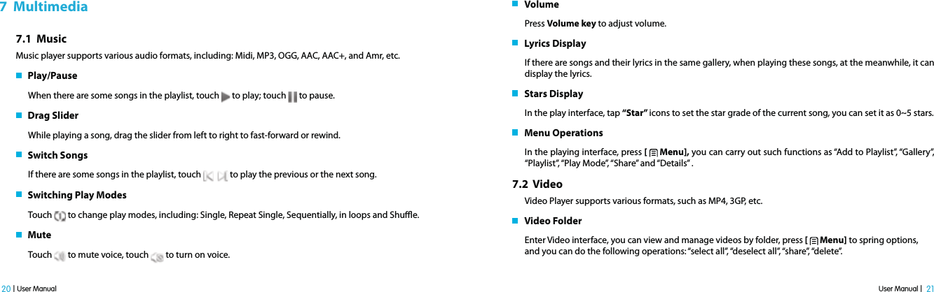 User Manual |  21 20 | User Manual7  Multimedia7.1  MusicMusic player supports various audio formats, including: Midi, MP3, OGG, AAC, AAC+, and Amr, etc.   Play/Pause When there are some songs in the playlist, touch   to play; touch   to pause.   Drag SliderWhile playing a song, drag the slider from left to right to fast-forward or rewind.    Switch SongsIf there are some songs in the playlist, touch      to play the previous or the next song.   Switching Play Modes Touch   to change play modes, including: Single, Repeat Single, Sequentially, in loops and Shue.   MuteTouch   to mute voice, touch   to turn on voice.   VolumePress Volume key to adjust volume.   Lyrics DisplayIf there are songs and their lyrics in the same gallery, when playing these songs, at the meanwhile, it can display the lyrics.    Stars DisplayIn the play interface, tap “Star” icons to set the star grade of the current song, you can set it as 0~5 stars.   Menu OperationsIn the playing interface, press [   Menu], you can carry out such functions as “Add to Playlist”, “Gallery”, “Playlist”, “Play Mode”, “Share” and “Details”  .7.2  Video Video Player supports various formats, such as MP4, 3GP, etc.    Video FolderEnter Video interface, you can view and manage videos by folder, press [   Menu] to spring options, and you can do the following operations: “select all”, “deselect all”, “share”, “delete”.  