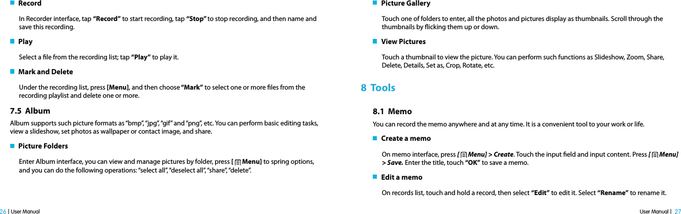 User Manual |  27 26 | User Manual   RecordIn Recorder interface, tap “Record” to start recording, tap “Stop” to stop recording, and then name and save this recording.    PlaySelect a le from the recording list; tap “Play” to play it.   Mark and DeleteUnder the recording list, press [Menu], and then choose “Mark” to select one or more les from the recording playlist and delete one or more. 7.5  AlbumAlbum supports such picture formats as “bmp”, “jpg”, “gif” and “png”, etc. You can perform basic editing tasks, view a slideshow, set photos as wallpaper or contact image, and share.   Picture FoldersEnter Album interface, you can view and manage pictures by folder, press [   Menu] to spring options, and you can do the following operations: “select all”, “deselect all”, “share”, “delete”.     Picture GalleryTouch one of folders to enter, all the photos and pictures display as thumbnails. Scroll through the thumbnails by icking them up or down.    View PicturesTouch a thumbnail to view the picture. You can perform such functions as Slideshow, Zoom, Share, Delete, Details, Set as, Crop, Rotate, etc.8  Tools8.1  MemoYou can record the memo anywhere and at any time. It is a convenient tool to your work or life.   Create a memoOn memo interface, press [   Menu] &gt; Create. Touch the input eld and input content. Press [   Menu] &gt; Save. Enter the title, touch “OK” to save a memo.   Edit a memoOn records list, touch and hold a record, then select “Edit” to edit it. Select “Rename” to rename it.