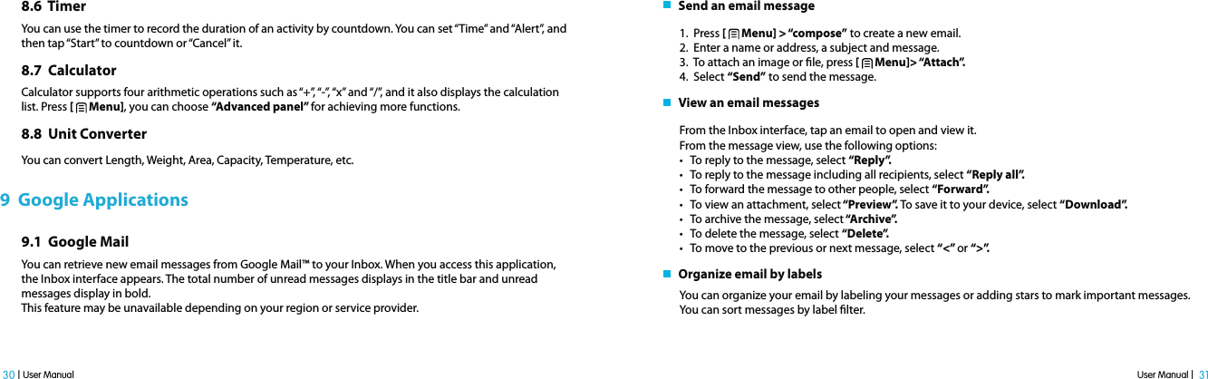 User Manual |  31 30 | User Manual8.6  TimerYou can use the timer to record the duration of an activity by countdown. You can set “Time” and “Alert”, and then tap “Start” to countdown or “Cancel” it.                                 8.7  CalculatorCalculator supports four arithmetic operations such as “+”, “-”, “x” and “/”, and it also displays the calculation list. Press [   Menu], you can choose “Advanced panel” for achieving more functions.8.8  Unit ConverterYou can convert Length, Weight, Area, Capacity, Temperature, etc. 9  Google Applications9.1  Google MailYou can retrieve new email messages from Google Mail™ to your Inbox. When you access this application, the Inbox interface appears. The total number of unread messages displays in the title bar and unread messages display in bold.This feature may be unavailable depending on your region or service provider.   Send an email message1.  Press [   Menu] &gt; “compose” to create a new email.2.  Enter a name or address, a subject and message. 3.  To attach an image or le, press [   Menu]&gt; “Attach”.4.  Select “Send” to send the message.   View an email messagesFrom the Inbox interface, tap an email to open and view it.From the message view, use the following options:t To reply to the message, select “Reply”.t To reply to the message including all recipients, select “Reply all”.t To forward the message to other people, select “Forward”.t To view an attachment, select “Preview”. To save it to your device, select “Download”. t To archive the message, select “Archive”.t To delete the message, select “Delete”.t To move to the previous or next message, select “&lt;” or “&gt;”.   Organize email by labelsYou can organize your email by labeling your messages or adding stars to mark important messages. You can sort messages by label lter. 