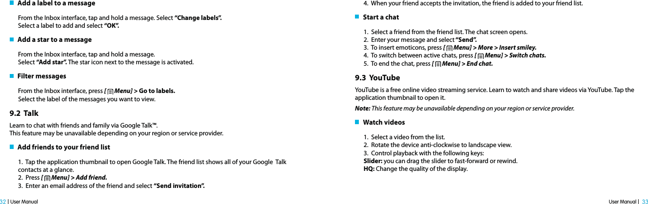 User Manual |  33 32 | User Manual   Add a label to a messageFrom the Inbox interface, tap and hold a message. Select “Change labels”.Select a label to add and select “OK”.   Add a star to a messageFrom the Inbox interface, tap and hold a message.Select “Add star”. The star icon next to the message is activated.   Filter messagesFrom the Inbox interface, press [   Menu] &gt; Go to labels. Select the label of the messages you want to view.9.2  TalkLearn to chat with friends and family via Google Talk™.This feature may be unavailable depending on your region or service provider.   Add friends to your friend list1.  Tap the application thumbnail to open Google Talk. The friend list shows all of your Google  Talk contacts at a glance.2.  Press [   Menu] &gt; Add friend.3.  Enter an email address of the friend and select “Send invitation”.4.  When your friend accepts the invitation, the friend is added to your friend list.   Start a chat 1.  Select a friend from the friend list. The chat screen opens.2.  Enter your message and select “Send”.3.  To insert emoticons, press [   Menu] &gt; More &gt; Insert smiley. 4.  To switch between active chats, press [   Menu] &gt; Switch chats. 5.  To end the chat, press [   Menu] &gt; End chat.9.3  YouTubeYouTube is a free online video streaming service. Learn to watch and share videos via YouTube. Tap the application thumbnail to open it.Note: This feature may be unavailable depending on your region or service provider.   Watch videos1.  Select a video from the list.2.  Rotate the device anti-clockwise to landscape view.3.  Control playback with the following keys:Slider: you can drag the slider to fast-forward or rewind.HQ: Change the quality of the display.