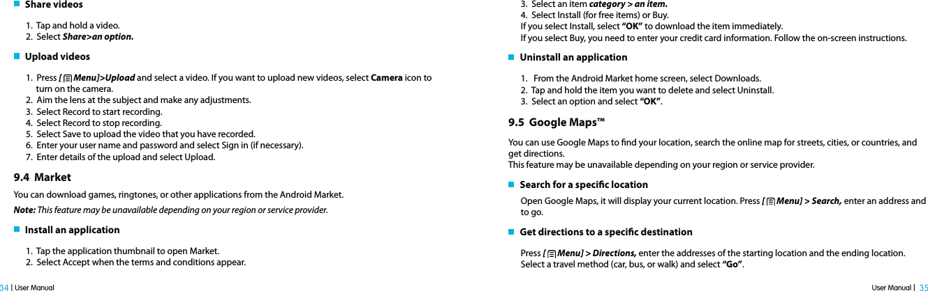User Manual |  35 34 | User Manual   Share videos1.  Tap and hold a video.2.  Select Share&gt;an option.   Upload videos1.  Press [   Menu]&gt;Upload and select a video. If you want to upload new videos, select Camera icon to       turn on the camera.2.  Aim the lens at the subject and make any adjustments.3.  Select Record to start recording.4.  Select Record to stop recording.5.  Select Save to upload the video that you have recorded.6.  Enter your user name and password and select Sign in (if necessary).7.  Enter details of the upload and select Upload.9.4  MarketYou can download games, ringtones, or other applications from the Android Market.Note: This feature may be unavailable depending on your region or service provider.   Install an application1.  Tap the application thumbnail to open Market.2.  Select Accept when the terms and conditions appear.3.  Select an item category &gt; an item.4.  Select Install (for free items) or Buy.If you select Install, select “OK” to download the item immediately. If you select Buy, you need to enter your credit card information. Follow the on-screen instructions.   Uninstall an application1.   From the Android Market home screen, select Downloads.2.  Tap and hold the item you want to delete and select Uninstall.3.  Select an option and select “OK”.9.5  Google Maps™You can use Google Maps to nd your location, search the online map for streets, cities, or countries, and get directions.This feature may be unavailable depending on your region or service provider.   Search for a specic locationOpen Google Maps, it will display your current location. Press [   Menu] &gt; Search, enter an address and to go.   Get directions to a specic destinationPress [   Menu] &gt; Directions, enter the addresses of the starting location and the ending location. Select a travel method (car, bus, or walk) and select “Go”.