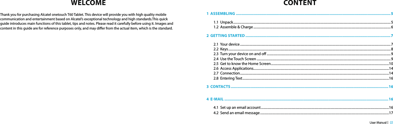 User Manual |  01WELCOMEThank you for purchasing Alcatel onetouch T60 Tablet. This device will provide you with high quality mobile communication and entertainment based on Alcatel’s exceptional technology and high standards.This quick guide introduces main functions of this tablet, tips and notes. Please read it carefully before using it. Images and content in this guide are for reference purposes only, and may dier from the actual item, which is the standard.CONTENT1  ASSEMBLING ...................................................................................................................................................51.1  Unpack ............................................................................................................................................................................................ 51.2  Assemble &amp; Charge .................................................................................................................................................................... 62  GETTING STARTED ..........................................................................................................................................72.1  Your device ....................................................................................................................................................................................72.2  Keys ..................................................................................................................................................................................................82.3  Turn your device on and o ....................................................................................................................................................92.4  Use the Touch Screen ................................................................................................................................................................ 92.5  Get to know the Home Screen .............................................................................................................................................102.6  Access Applications..................................................................................................................................................................142.7  Connection ..................................................................................................................................................................................142.8  Entering Text ...............................................................................................................................................................................163  CONTACTS ......................................................................................................................................................164  EMAIL ............................................................................................................................................................164.1  Set up an email account .........................................................................................................................................................164.2  Send an email message ..........................................................................................................................................................17