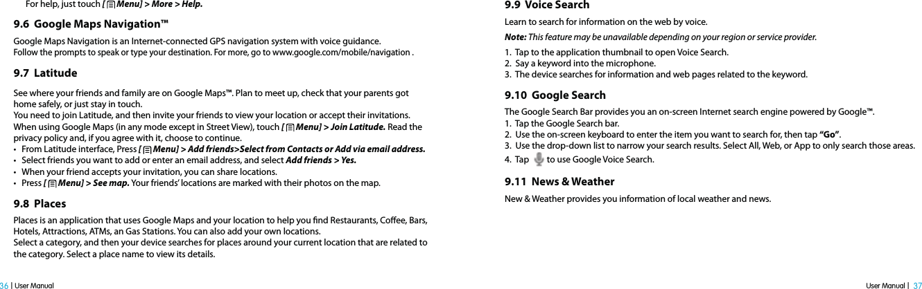 User Manual |  37 36 | User ManualFor help, just touch [   Menu] &gt; More &gt; Help.9.6  Google Maps Navigation™Google Maps Navigation is an Internet-connected GPS navigation system with voice guidance.Follow the prompts to speak or type your destination. For more, go to www.google.com/mobile/navigation .9.7  LatitudeSee where your friends and family are on Google Maps™. Plan to meet up, check that your parents got home safely, or just stay in touch.You need to join Latitude, and then invite your friends to view your location or accept their invitations. When using Google Maps (in any mode except in Street View), touch [   Menu] &gt; Join Latitude. Read the privacy policy and, if you agree with it, choose to continue.t From Latitude interface, Press [   Menu] &gt; Add friends&gt;Select from Contacts or Add via email address.t Select friends you want to add or enter an email address, and select Add friends &gt; Yes.t When your friend accepts your invitation, you can share locations.t Press [   Menu] &gt; See map. Your friends’ locations are marked with their photos on the map.9.8  PlacesPlaces is an application that uses Google Maps and your location to help you nd Restaurants, Coee, Bars, Hotels, Attractions, ATMs, an Gas Stations. You can also add your own locations.Select a category, and then your device searches for places around your current location that are related to the category. Select a place name to view its details.9.9  Voice SearchLearn to search for information on the web by voice.Note: This feature may be unavailable depending on your region or service provider.1.  Tap to the application thumbnail to open Voice Search.2.  Say a keyword into the microphone.3.  The device searches for information and web pages related to the keyword.9.10  Google Search The Google Search Bar provides you an on-screen Internet search engine powered by Google™.1.  Tap the Google Search bar.2.  Use the on-screen keyboard to enter the item you want to search for, then tap “Go”.3.  Use the drop-down list to narrow your search results. Select All, Web, or App to only search those areas.4.  Tap   to use Google Voice Search.9.11  News &amp; WeatherNew &amp; Weather provides you information of local weather and news.