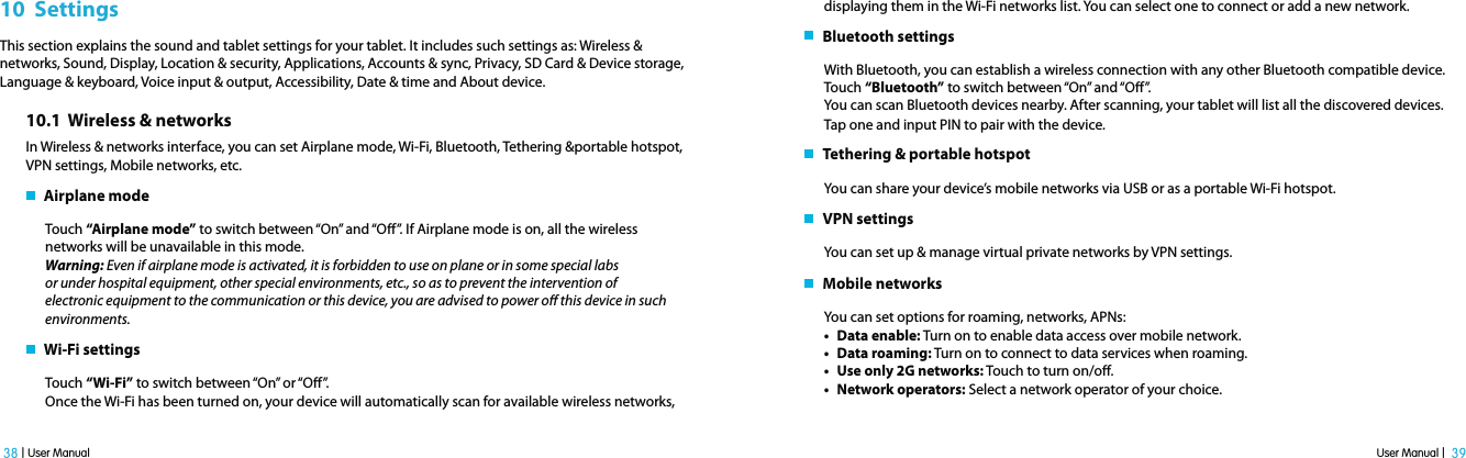 User Manual |  39 38 | User Manual10  SettingsThis section explains the sound and tablet settings for your tablet. It includes such settings as: Wireless &amp; networks, Sound, Display, Location &amp; security, Applications, Accounts &amp; sync, Privacy, SD Card &amp; Device storage, Language &amp; keyboard, Voice input &amp; output, Accessibility, Date &amp; time and About device.10.1  Wireless &amp; networksIn Wireless &amp; networks interface, you can set Airplane mode, Wi-Fi, Bluetooth, Tethering &amp;portable hotspot, VPN settings, Mobile networks, etc.    Airplane modeTouch “Airplane mode” to switch between “On” and “O”. If Airplane mode is on, all the wireless networks will be unavailable in this mode.Warning: Even if airplane mode is activated, it is forbidden to use on plane or in some special labs or under hospital equipment, other special environments, etc., so as to prevent the intervention of electronic equipment to the communication or this device, you are advised to power o this device in such environments.    Wi-Fi settingsTouch “Wi-Fi” to switch between “On” or “O”.Once the Wi-Fi has been turned on, your device will automatically scan for available wireless networks, displaying them in the Wi-Fi networks list. You can select one to connect or add a new network.    Bluetooth settingsWith Bluetooth, you can establish a wireless connection with any other Bluetooth compatible device.Touch “Bluetooth” to switch between “On” and “O”.You can scan Bluetooth devices nearby. After scanning, your tablet will list all the discovered devices. Tap one and input PIN to pair with the device.    Tethering &amp; portable hotspotYou can share your device’s mobile networks via USB or as a portable Wi-Fi hotspot.   VPN settingsYou can set up &amp; manage virtual private networks by VPN settings.   Mobile networksYou can set options for roaming, networks, APNs: t Data enable: Turn on to enable data access over mobile network.t Data roaming: Turn on to connect to data services when roaming. t Use only 2G networks: Touch to turn on/o. t Network operators: Select a network operator of your choice.