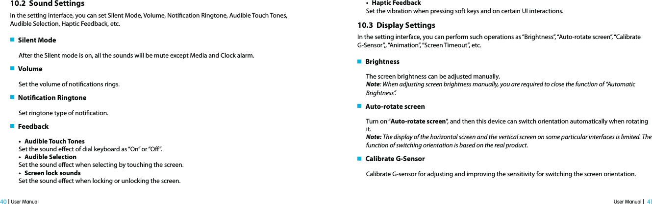 User Manual |  41 40 | User Manual10.2  Sound SettingsIn the setting interface, you can set Silent Mode, Volume, Notication Ringtone, Audible Touch Tones, Audible Selection, Haptic Feedback, etc.   Silent ModeAfter the Silent mode is on, all the sounds will be mute except Media and Clock alarm.    VolumeSet the volume of notications rings.   Notication RingtoneSet ringtone type of notication.   Feedbackt Audible Touch TonesSet the sound eect of dial keyboard as “On” or “O”. t Audible SelectionSet the sound eect when selecting by touching the screen.t Screen lock soundsSet the sound eect when locking or unlocking the screen.t Haptic Feedback Set the vibration when pressing soft keys and on certain UI interactions.10.3  Display SettingsIn the setting interface, you can perform such operations as “Brightness”, “Auto-rotate screen”, “Calibrate G-Sensor”,, “Animation”, “Screen Timeout”, etc.   BrightnessThe screen brightness can be adjusted manually. Note: When adjusting screen brightness manually, you are required to close the function of “Automatic Brightness”.    Auto-rotate screen Turn on “Auto-rotate screen”, and then this device can switch orientation automatically when rotating it. Note: The display of the horizontal screen and the vertical screen on some particular interfaces is limited. The function of switching orientation is based on the real product.    Calibrate G-SensorCalibrate G-sensor for adjusting and improving the sensitivity for switching the screen orientation. 