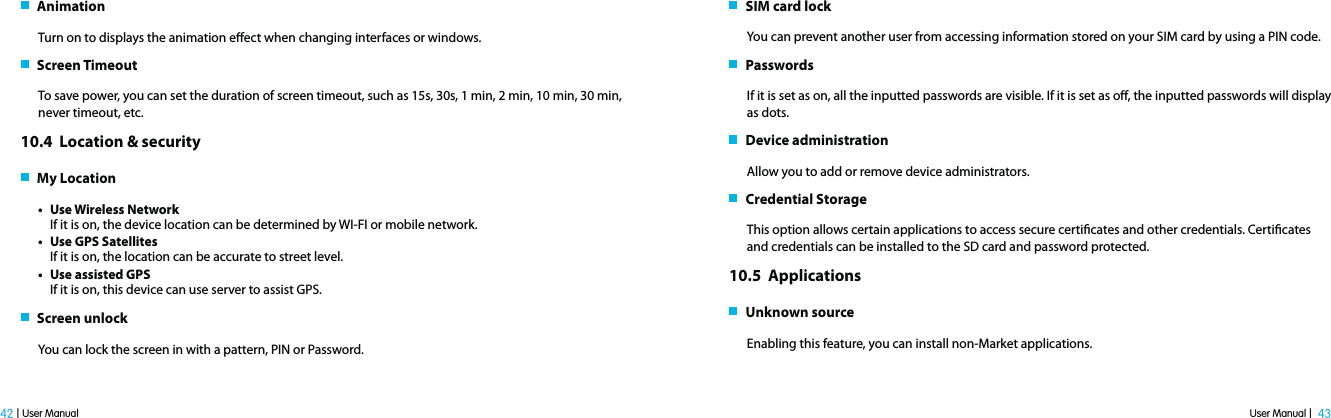 User Manual |  43 42 | User Manual   AnimationTurn on to displays the animation eect when changing interfaces or windows.    Screen TimeoutTo save power, you can set the duration of screen timeout, such as 15s, 30s, 1 min, 2 min, 10 min, 30 min, never timeout, etc. 10.4  Location &amp; security    My Locationt Use Wireless NetworkIf it is on, the device location can be determined by WI-FI or mobile network.t Use GPS Satellites If it is on, the location can be accurate to street level.t Use assisted GPSIf it is on, this device can use server to assist GPS.   Screen unlock You can lock the screen in with a pattern, PIN or Password.    SIM card lockYou can prevent another user from accessing information stored on your SIM card by using a PIN code.   PasswordsIf it is set as on, all the inputted passwords are visible. If it is set as o, the inputted passwords will display as dots.    Device administrationAllow you to add or remove device administrators.   Credential Storage  This option allows certain applications to access secure certicates and other credentials. Certicates and credentials can be installed to the SD card and password protected. 10.5  Applications    Unknown source Enabling this feature, you can install non-Market applications.