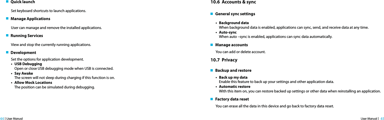 User Manual |  45 44 | User Manual   Quick launch Set keyboard shortcuts to launch applications.   Manage ApplicationsUser can manage and remove the installed applications.   Running ServicesView and stop the currently running applications.   Development Set the options for application development. t USB DebuggingOpen or close USB debugging mode when USB is connected.t Say AwakeThe screen will not sleep during charging if this function is on.t Allow Mock LocationsThe position can be simulated during debugging. 10.6  Accounts &amp; sync    General sync settingst Background dataWhen background data is enabled, applications can sync, send, and receive data at any time.t Auto-syncWhen auto –sync is enabled, applications can sync data automatically.   Manage accounts You can add or delete account.10.7  Privacy    Backup and restoret Back up my dataEnable this feature to back up your settings and other application data.t Automatic restoreWith this item on, you can restore backed up settings or other data when reinstalling an application.   Factory data resetYou can erase all the data in this device and go back to factory data reset.