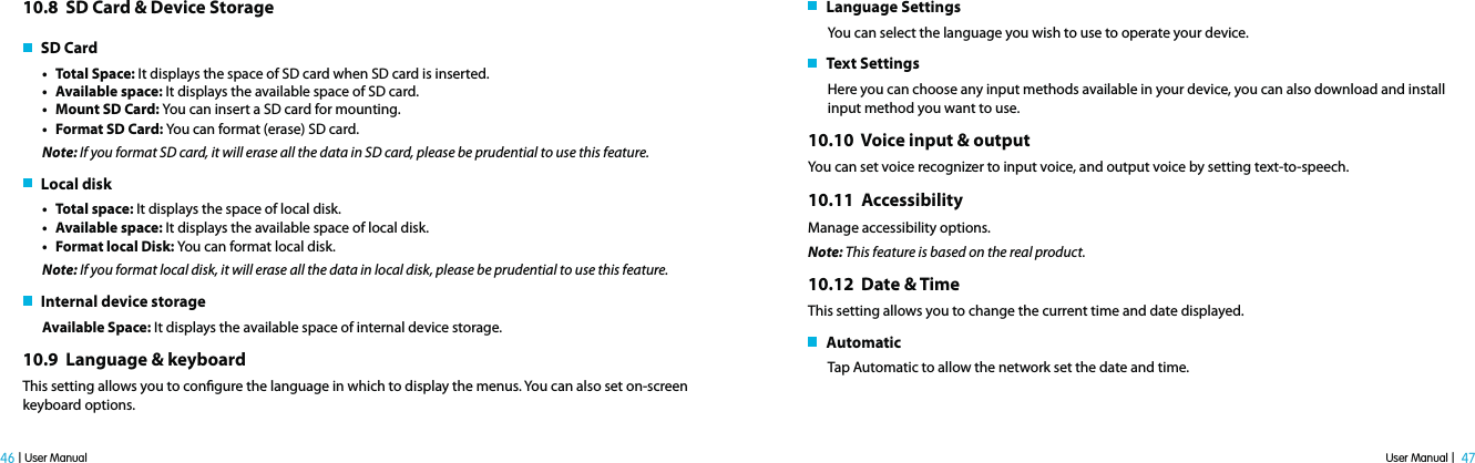 User Manual |  47 46 | User Manual10.8  SD Card &amp; Device Storage   SD Cardt Total Space: It displays the space of SD card when SD card is inserted.t Available space: It displays the available space of SD card.t Mount SD Card: You can insert a SD card for mounting.t Format SD Card: You can format (erase) SD card.Note: If you format SD card, it will erase all the data in SD card, please be prudential to use this feature.   Local diskt Total space: It displays the space of local disk.t Available space: It displays the available space of local disk.t Format local Disk: You can format local disk.Note: If you format local disk, it will erase all the data in local disk, please be prudential to use this feature.   Internal device storageAvailable Space: It displays the available space of internal device storage.10.9  Language &amp; keyboard This setting allows you to congure the language in which to display the menus. You can also set on-screen keyboard options.   Language SettingsYou can select the language you wish to use to operate your device.   Text SettingsHere you can choose any input methods available in your device, you can also download and install input method you want to use.10.10  Voice input &amp; outputYou can set voice recognizer to input voice, and output voice by setting text-to-speech.10.11  AccessibilityManage accessibility options. Note: This feature is based on the real product.10.12  Date &amp; TimeThis setting allows you to change the current time and date displayed.   Automatic Tap Automatic to allow the network set the date and time.