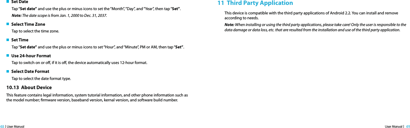 User Manual |  49 48 | User Manual   Set DateTap “Set date” and use the plus or minus icons to set the “Month”, “Day”, and “Year”, then tap “Set”.Note: The date scope is from Jan. 1, 2000 to Dec. 31, 2037.    Select Time ZoneTap to select the time zone.    Set TimeTap “Set date” and use the plus or minus icons to set “Hour”, and “Minute”, PM or AM, then tap “Set”.   Use 24-hour FormatTap to switch on or o, if it is o, the device automatically uses 12-hour format.    Select Date FormatTap to select the date format type.10.13  About Device This feature contains legal information, system tutorial information, and other phone information such as the model number; rmware version, baseband version, kernal version, and software build number. 11  Third Party ApplicationThis device is compatible with the third party applications of Android 2.2. You can install and remove according to needs.Note: When installing or using the third party applications, please take care! Only the user is responsible to the data damage or data loss, etc. that are resulted from the installation and use of the third party application. 