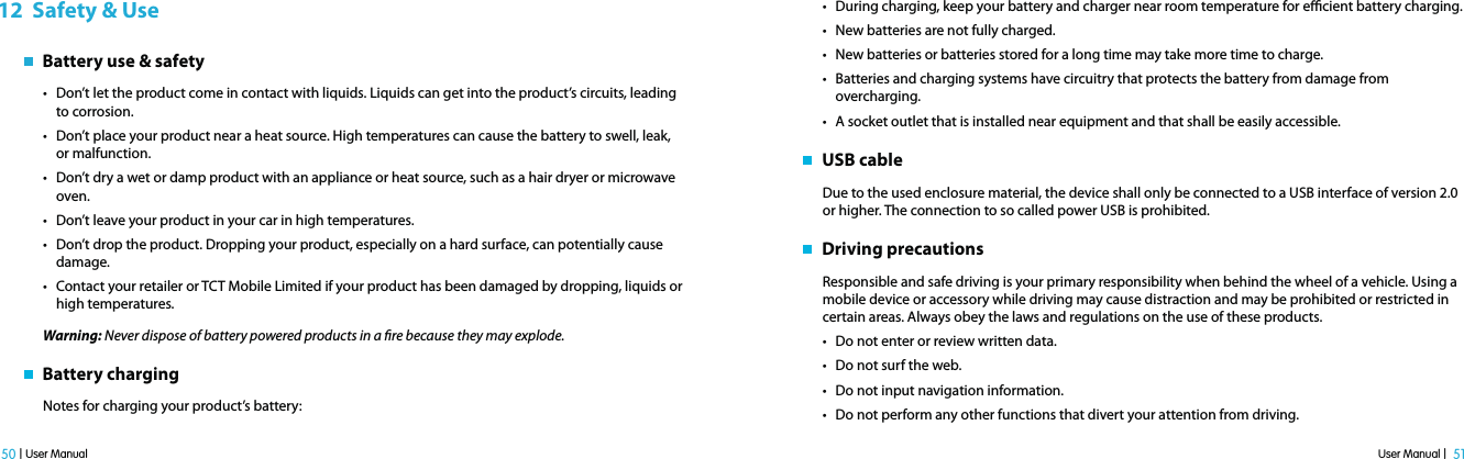 User Manual |  51 50 | User Manual12  Safety &amp; Use   Battery use &amp; safetyt Don’t let the product come in contact with liquids. Liquids can get into the product’s circuits, leading to corrosion.t Don’t place your product near a heat source. High temperatures can cause the battery to swell, leak, or malfunction.t Don’t dry a wet or damp product with an appliance or heat source, such as a hair dryer or microwave oven.t Don’t leave your product in your car in high temperatures.t Don’t drop the product. Dropping your product, especially on a hard surface, can potentially cause damage.t Contact your retailer or TCT Mobile Limited if your product has been damaged by dropping, liquids or high temperatures.Warning: Never dispose of battery powered products in a re because they may explode.   Battery chargingNotes for charging your product’s battery:t During charging, keep your battery and charger near room temperature for ecient battery charging.t New batteries are not fully charged.t New batteries or batteries stored for a long time may take more time to charge.t Batteries and charging systems have circuitry that protects the battery from damage from overcharging.t A socket outlet that is installed near equipment and that shall be easily accessible.   USB cableDue to the used enclosure material, the device shall only be connected to a USB interface of version 2.0 or higher. The connection to so called power USB is prohibited.   Driving precautionsResponsible and safe driving is your primary responsibility when behind the wheel of a vehicle. Using a mobile device or accessory while driving may cause distraction and may be prohibited or restricted in certain areas. Always obey the laws and regulations on the use of these products.t Do not enter or review written data.t Do not surf the web.t Do not input navigation information.t Do not perform any other functions that divert your attention from driving.