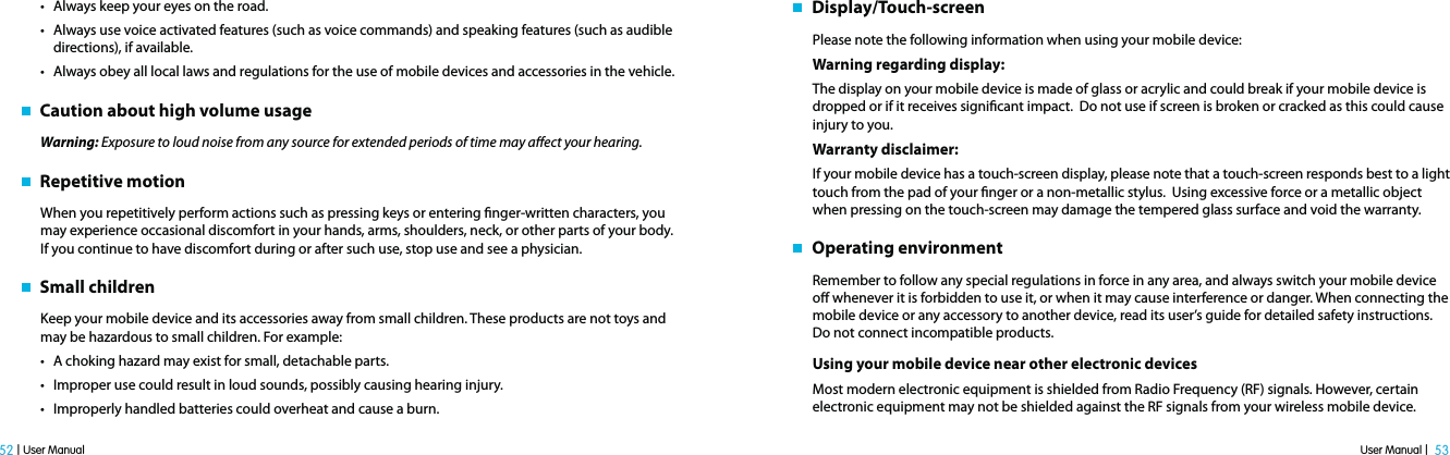 User Manual |  53 52 | User Manualt Always keep your eyes on the road.t Always use voice activated features (such as voice commands) and speaking features (such as audible directions), if available.t Always obey all local laws and regulations for the use of mobile devices and accessories in the vehicle.   Caution about high volume usageWarning: Exposure to loud noise from any source for extended periods of time may aect your hearing.    Repetitive motionWhen you repetitively perform actions such as pressing keys or entering nger-written characters, you may experience occasional discomfort in your hands, arms, shoulders, neck, or other parts of your body. If you continue to have discomfort during or after such use, stop use and see a physician.   Small childrenKeep your mobile device and its accessories away from small children. These products are not toys and may be hazardous to small children. For example:t A choking hazard may exist for small, detachable parts.t Improper use could result in loud sounds, possibly causing hearing injury.t Improperly handled batteries could overheat and cause a burn.   Display/Touch-screenPlease note the following information when using your mobile device:Warning regarding display:The display on your mobile device is made of glass or acrylic and could break if your mobile device is dropped or if it receives signicant impact.  Do not use if screen is broken or cracked as this could cause injury to you.Warranty disclaimer: If your mobile device has a touch-screen display, please note that a touch-screen responds best to a light touch from the pad of your nger or a non-metallic stylus.  Using excessive force or a metallic object when pressing on the touch-screen may damage the tempered glass surface and void the warranty.     Operating environmentRemember to follow any special regulations in force in any area, and always switch your mobile device o whenever it is forbidden to use it, or when it may cause interference or danger. When connecting the mobile device or any accessory to another device, read its user’s guide for detailed safety instructions. Do not connect incompatible products.Using your mobile device near other electronic devicesMost modern electronic equipment is shielded from Radio Frequency (RF) signals. However, certain electronic equipment may not be shielded against the RF signals from your wireless mobile device. 