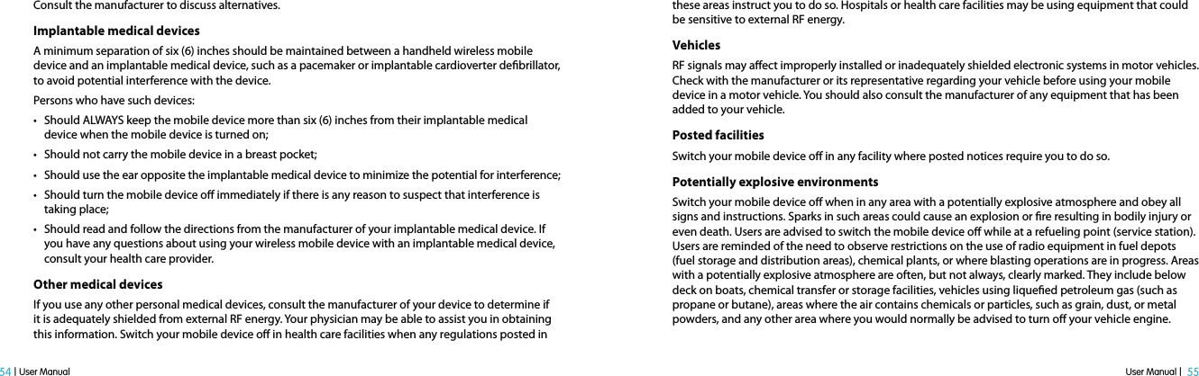 User Manual |  55 54 | User ManualConsult the manufacturer to discuss alternatives.Implantable medical devicesA minimum separation of six (6) inches should be maintained between a handheld wireless mobile device and an implantable medical device, such as a pacemaker or implantable cardioverter debrillator, to avoid potential interference with the device.Persons who have such devices:t Should ALWAYS keep the mobile device more than six (6) inches from their implantable medical device when the mobile device is turned on;t Should not carry the mobile device in a breast pocket;t Should use the ear opposite the implantable medical device to minimize the potential for interference;t Should turn the mobile device o immediately if there is any reason to suspect that interference is taking place;t Should read and follow the directions from the manufacturer of your implantable medical device. If you have any questions about using your wireless mobile device with an implantable medical device, consult your health care provider.Other medical devicesIf you use any other personal medical devices, consult the manufacturer of your device to determine if it is adequately shielded from external RF energy. Your physician may be able to assist you in obtaining this information. Switch your mobile device o in health care facilities when any regulations posted in these areas instruct you to do so. Hospitals or health care facilities may be using equipment that could be sensitive to external RF energy.VehiclesRF signals may aect improperly installed or inadequately shielded electronic systems in motor vehicles. Check with the manufacturer or its representative regarding your vehicle before using your mobile device in a motor vehicle. You should also consult the manufacturer of any equipment that has been added to your vehicle.Posted facilitiesSwitch your mobile device o in any facility where posted notices require you to do so.Potentially explosive environmentsSwitch your mobile device o when in any area with a potentially explosive atmosphere and obey all signs and instructions. Sparks in such areas could cause an explosion or re resulting in bodily injury or even death. Users are advised to switch the mobile device o while at a refueling point (service station). Users are reminded of the need to observe restrictions on the use of radio equipment in fuel depots (fuel storage and distribution areas), chemical plants, or where blasting operations are in progress. Areas with a potentially explosive atmosphere are often, but not always, clearly marked. They include below deck on boats, chemical transfer or storage facilities, vehicles using liqueed petroleum gas (such as propane or butane), areas where the air contains chemicals or particles, such as grain, dust, or metal powders, and any other area where you would normally be advised to turn o your vehicle engine.