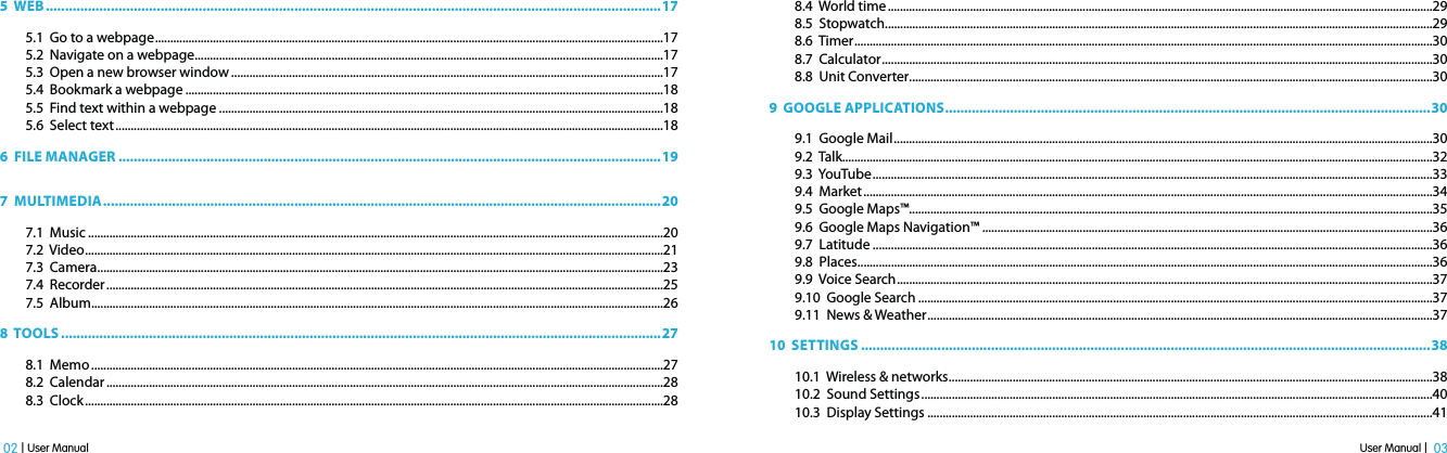 User Manual |  03 02 | User Manual5  WEB .................................................................................................................................................................175.1  Go to a webpage .......................................................................................................................................................................175.2  Navigate on a webpage ..........................................................................................................................................................175.3  Open a new browser window ..............................................................................................................................................175.4  Bookmark a webpage .............................................................................................................................................................185.5  Find text within a webpage ..................................................................................................................................................185.6  Select text ....................................................................................................................................................................................186  FILE MANAGER ..............................................................................................................................................197  MULTIMEDIA ..................................................................................................................................................207.1  Music .............................................................................................................................................................................................207.2  Video ..............................................................................................................................................................................................217.3  Camera ..........................................................................................................................................................................................237.4  Recorder .......................................................................................................................................................................................257.5  Album ............................................................................................................................................................................................268  TOOLS .............................................................................................................................................................278.1  Memo ............................................................................................................................................................................................278.2  Calendar .......................................................................................................................................................................................288.3  Clock ..............................................................................................................................................................................................288.4  World time ...................................................................................................................................................................................298.5  Stopwatch ....................................................................................................................................................................................298.6  Timer ..............................................................................................................................................................................................308.7  Calculator .....................................................................................................................................................................................308.8  Unit Converter ............................................................................................................................................................................309  GOOGLE APPLICATIONS ...............................................................................................................................309.1  Google Mail .................................................................................................................................................................................309.2  Talk..................................................................................................................................................................................................329.3  YouTube ........................................................................................................................................................................................339.4  Market ...........................................................................................................................................................................................349.5  Google Maps™............................................................................................................................................................................359.6  Google Maps Navigation™ ....................................................................................................................................................369.7  Latitude ........................................................................................................................................................................................369.8  Places .............................................................................................................................................................................................369.9  Voice Search ................................................................................................................................................................................379.10  Google Search .........................................................................................................................................................................379.11  News &amp; Weather ......................................................................................................................................................................3710  SETTINGS .....................................................................................................................................................3810.1  Wireless &amp; networks ...............................................................................................................................................................3810.2  Sound Settings ........................................................................................................................................................................4010.3  Display Settings ......................................................................................................................................................................41