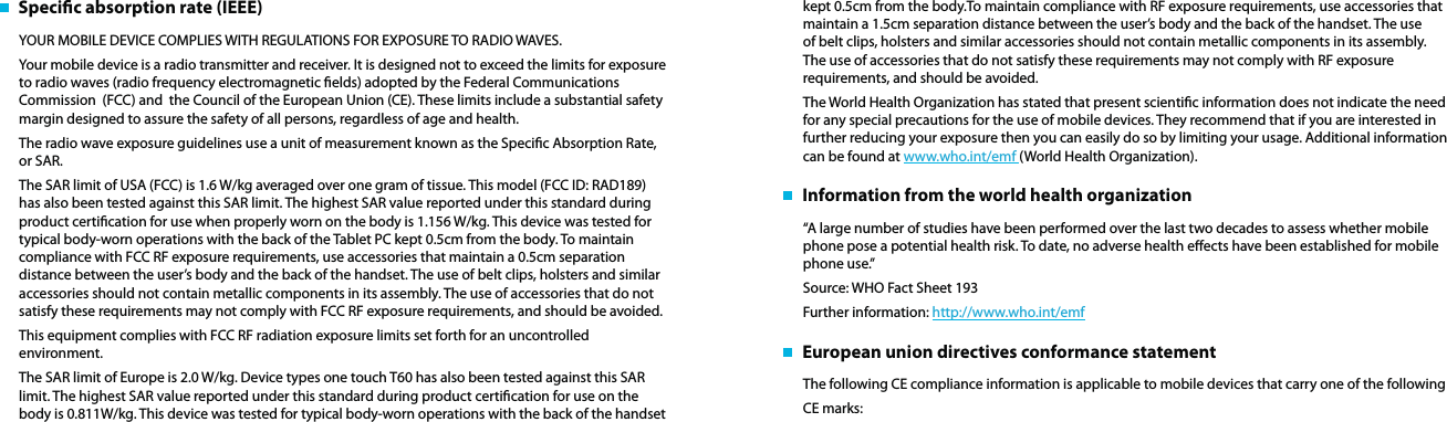    Specic absorption rate (IEEE)YOUR MOBILE DEVICE COMPLIES WITH REGULATIONS FOR EXPOSURE TO RADIO WAVES. Your mobile device is a radio transmitter and receiver. It is designed not to exceed the limits for exposure to radio waves (radio frequency electromagnetic elds) adopted by the Federal Communications Commission  (FCC) and  the Council of the European Union (CE). These limits include a substantial safety margin designed to assure the safety of all persons, regardless of age and health.The radio wave exposure guidelines use a unit of measurement known as the Specic Absorption Rate, or SAR. The SAR limit of USA (FCC) is 1.6 W/kg averaged over one gram of tissue. This model (FCC ID: RAD189) has also been tested against this SAR limit. The highest SAR value reported under this standard during product certication for use when properly worn on the body is 1.156 W/kg. This device was tested for typical body-worn operations with the back of the Tablet PC kept 0.5cm from the body. To maintain compliance with FCC RF exposure requirements, use accessories that maintain a 0.5cm separation distance between the user’s body and the back of the handset. The use of belt clips, holsters and similar accessories should not contain metallic components in its assembly. The use of accessories that do not satisfy these requirements may not comply with FCC RF exposure requirements, and should be avoided.This equipment complies with FCC RF radiation exposure limits set forth for an uncontrolled environment. The SAR limit of Europe is 2.0 W/kg. Device types one touch T60 has also been tested against this SAR limit. The highest SAR value reported under this standard during product certication for use on the body is 0.811W/kg. This device was tested for typical body-worn operations with the back of the handset kept 0.5cm from the body.To maintain compliance with RF exposure requirements, use accessories that maintain a 1.5cm separation distance between the user’s body and the back of the handset. The use of belt clips, holsters and similar accessories should not contain metallic components in its assembly. The use of accessories that do not satisfy these requirements may not comply with RF exposure requirements, and should be avoided.The World Health Organization has stated that present scientic information does not indicate the need for any special precautions for the use of mobile devices. They recommend that if you are interested in further reducing your exposure then you can easily do so by limiting your usage. Additional information can be found at www.who.int/emf (World Health Organization).   Information from the world health organization“A large number of studies have been performed over the last two decades to assess whether mobile phone pose a potential health risk. To date, no adverse health eects have been established for mobile phone use.”Source: WHO Fact Sheet 193Further information: http://www.who.int/emf   European union directives conformance statementThe following CE compliance information is applicable to mobile devices that carry one of the followingCE marks: