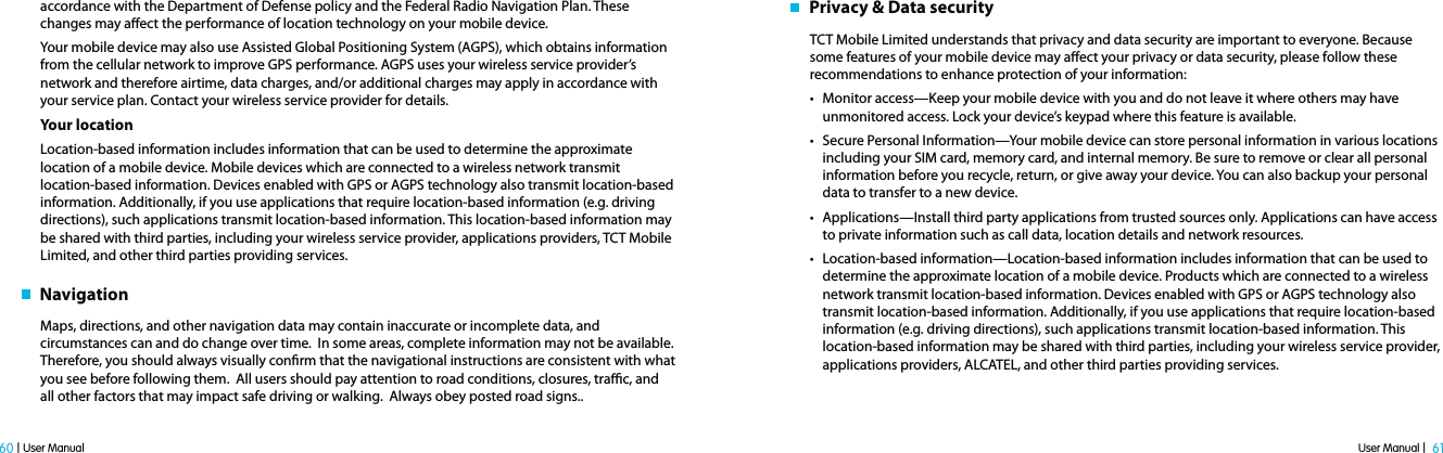 User Manual |  61 60 | User Manualaccordance with the Department of Defense policy and the Federal Radio Navigation Plan. These changes may aect the performance of location technology on your mobile device.Your mobile device may also use Assisted Global Positioning System (AGPS), which obtains information from the cellular network to improve GPS performance. AGPS uses your wireless service provider’s network and therefore airtime, data charges, and/or additional charges may apply in accordance with your service plan. Contact your wireless service provider for details.Your locationLocation-based information includes information that can be used to determine the approximate location of a mobile device. Mobile devices which are connected to a wireless network transmit location-based information. Devices enabled with GPS or AGPS technology also transmit location-based information. Additionally, if you use applications that require location-based information (e.g. driving directions), such applications transmit location-based information. This location-based information may be shared with third parties, including your wireless service provider, applications providers, TCT Mobile Limited, and other third parties providing services.   NavigationMaps, directions, and other navigation data may contain inaccurate or incomplete data, and circumstances can and do change over time.  In some areas, complete information may not be available.  Therefore, you should always visually conrm that the navigational instructions are consistent with what you see before following them.  All users should pay attention to road conditions, closures, trac, and all other factors that may impact safe driving or walking.  Always obey posted road signs..   Privacy &amp; Data securityTCT Mobile Limited understands that privacy and data security are important to everyone. Because some features of your mobile device may aect your privacy or data security, please follow these recommendations to enhance protection of your information:t Monitor access—Keep your mobile device with you and do not leave it where others may have unmonitored access. Lock your device’s keypad where this feature is available.t Secure Personal Information—Your mobile device can store personal information in various locations including your SIM card, memory card, and internal memory. Be sure to remove or clear all personal information before you recycle, return, or give away your device. You can also backup your personal data to transfer to a new device.t Applications—Install third party applications from trusted sources only. Applications can have access to private information such as call data, location details and network resources.t Location-based information—Location-based information includes information that can be used to determine the approximate location of a mobile device. Products which are connected to a wireless network transmit location-based information. Devices enabled with GPS or AGPS technology also transmit location-based information. Additionally, if you use applications that require location-based information (e.g. driving directions), such applications transmit location-based information. This location-based information may be shared with third parties, including your wireless service provider, applications providers, ALCATEL, and other third parties providing services.