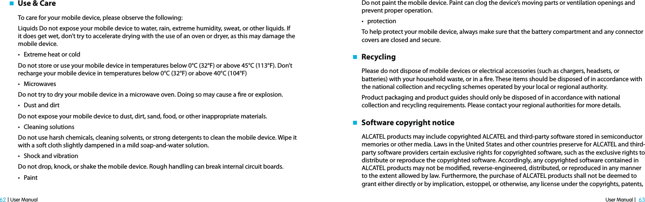 User Manual |  63 62 | User Manual   Use &amp; CareTo care for your mobile device, please observe the following:Liquids Do not expose your mobile device to water, rain, extreme humidity, sweat, or other liquids. If it does get wet, don’t try to accelerate drying with the use of an oven or dryer, as this may damage the mobile device.t Extreme heat or cold Do not store or use your mobile device in temperatures below 0°C (32°F) or above 45°C (113°F). Don’t recharge your mobile device in temperatures below 0°C (32°F) or above 40°C (104°F)t Microwaves Do not try to dry your mobile device in a microwave oven. Doing so may cause a re or explosion.t Dust and dirt Do not expose your mobile device to dust, dirt, sand, food, or other inappropriate materials.t Cleaning solutions Do not use harsh chemicals, cleaning solvents, or strong detergents to clean the mobile device. Wipe it with a soft cloth slightly dampened in a mild soap-and-water solution.t Shock and vibrationDo not drop, knock, or shake the mobile device. Rough handling can break internal circuit boards.t PaintDo not paint the mobile device. Paint can clog the device’s moving parts or ventilation openings and prevent proper operation.t protectionTo help protect your mobile device, always make sure that the battery compartment and any connector covers are closed and secure.   RecyclingPlease do not dispose of mobile devices or electrical accessories (such as chargers, headsets, or batteries) with your household waste, or in a re. These items should be disposed of in accordance with the national collection and recycling schemes operated by your local or regional authority. Product packaging and product guides should only be disposed of in accordance with national collection and recycling requirements. Please contact your regional authorities for more details.   Software copyright noticeALCATEL products may include copyrighted ALCATEL and third-party software stored in semiconductor memories or other media. Laws in the United States and other countries preserve for ALCATEL and third-party software providers certain exclusive rights for copyrighted software, such as the exclusive rights to distribute or reproduce the copyrighted software. Accordingly, any copyrighted software contained in ALCATEL products may not be modied, reverse-engineered, distributed, or reproduced in any manner to the extent allowed by law. Furthermore, the purchase of ALCATEL products shall not be deemed to grant either directly or by implication, estoppel, or otherwise, any license under the copyrights, patents, 