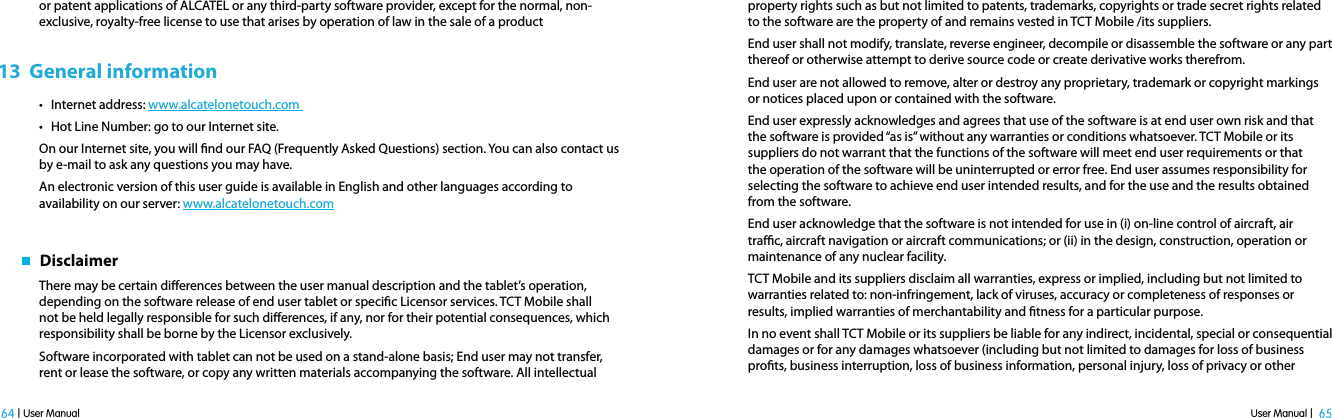 User Manual |  65 64 | User Manualor patent applications of ALCATEL or any third-party software provider, except for the normal, non-exclusive, royalty-free license to use that arises by operation of law in the sale of a product13  General informationt Internet address: www.alcatelonetouch.com t Hot Line Number: go to our Internet site.On our Internet site, you will nd our FAQ (Frequently Asked Questions) section. You can also contact us by e-mail to ask any questions you may have.An electronic version of this user guide is available in English and other languages according to availability on our server: www.alcatelonetouch.com   DisclaimerThere may be certain dierences between the user manual description and the tablet’s operation, depending on the software release of end user tablet or specic Licensor services. TCT Mobile shall not be held legally responsible for such dierences, if any, nor for their potential consequences, which responsibility shall be borne by the Licensor exclusively. Software incorporated with tablet can not be used on a stand-alone basis; End user may not transfer, rent or lease the software, or copy any written materials accompanying the software. All intellectual property rights such as but not limited to patents, trademarks, copyrights or trade secret rights related to the software are the property of and remains vested in TCT Mobile /its suppliers.End user shall not modify, translate, reverse engineer, decompile or disassemble the software or any part thereof or otherwise attempt to derive source code or create derivative works therefrom.End user are not allowed to remove, alter or destroy any proprietary, trademark or copyright markings or notices placed upon or contained with the software.End user expressly acknowledges and agrees that use of the software is at end user own risk and that the software is provided “as is” without any warranties or conditions whatsoever. TCT Mobile or its suppliers do not warrant that the functions of the software will meet end user requirements or that the operation of the software will be uninterrupted or error free. End user assumes responsibility for selecting the software to achieve end user intended results, and for the use and the results obtained from the software.End user acknowledge that the software is not intended for use in (i) on-line control of aircraft, air trac, aircraft navigation or aircraft communications; or (ii) in the design, construction, operation or maintenance of any nuclear facility.TCT Mobile and its suppliers disclaim all warranties, express or implied, including but not limited to warranties related to: non-infringement, lack of viruses, accuracy or completeness of responses or results, implied warranties of merchantability and tness for a particular purpose.In no event shall TCT Mobile or its suppliers be liable for any indirect, incidental, special or consequential damages or for any damages whatsoever (including but not limited to damages for loss of business prots, business interruption, loss of business information, personal injury, loss of privacy or other 