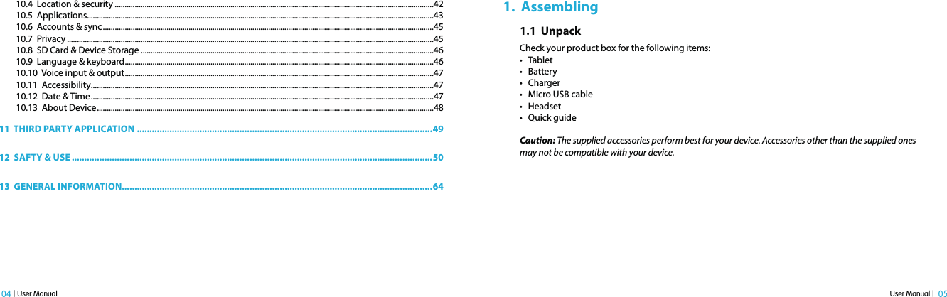 User Manual |  05 04 | User Manual10.4  Location &amp; security ................................................................................................................................................................4210.5  Applications..............................................................................................................................................................................4310.6  Accounts &amp; sync ......................................................................................................................................................................4510.7  Privacy ........................................................................................................................................................................................4510.8  SD Card &amp; Device Storage ...................................................................................................................................................4610.9  Language &amp; keyboard ...........................................................................................................................................................4610.10  Voice input &amp; output ...........................................................................................................................................................4710.11  Accessibility............................................................................................................................................................................4710.12  Date &amp; Time ............................................................................................................................................................................4710.13  About Device .........................................................................................................................................................................4811  THIRD PARTY APPLICATION ......................................................................................................................4912  SAFTY &amp; USE ................................................................................................................................................5013  GENERAL INFORMATION............................................................................................................................641.  Assembling1.1  Unpack Check your product box for the following items:t Tablet t Batteryt Charger t Micro USB cablet Headsett Quick guideCaution: The supplied accessories perform best for your device. Accessories other than the supplied ones may not be compatible with your device. 