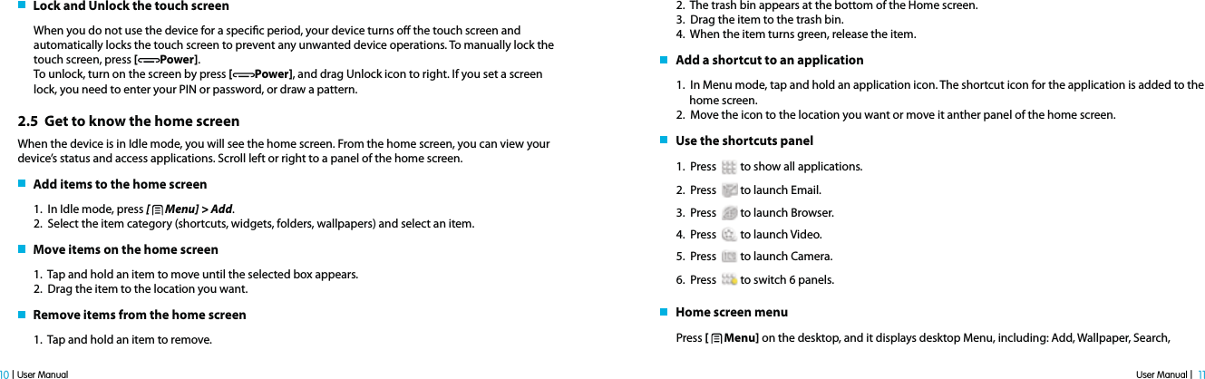 User Manual |  11 10 | User Manual   Lock and Unlock the touch screenWhen you do not use the device for a specic period, your device turns o the touch screen and automatically locks the touch screen to prevent any unwanted device operations. To manually lock the touch screen, press [Power].To unlock, turn on the screen by press [ Power], and drag Unlock icon to right. If you set a screen lock, you need to enter your PIN or password, or draw a pattern.2.5  Get to know the home screenWhen the device is in Idle mode, you will see the home screen. From the home screen, you can view your device’s status and access applications. Scroll left or right to a panel of the home screen.   Add items to the home screen1.  In Idle mode, press [   Menu] &gt; Add.2.  Select the item category (shortcuts, widgets, folders, wallpapers) and select an item.   Move items on the home screen1.  Tap and hold an item to move until the selected box appears.2.  Drag the item to the location you want.   Remove items from the home screen1.  Tap and hold an item to remove. 2.  The trash bin appears at the bottom of the Home screen.3.  Drag the item to the trash bin.4.  When the item turns green, release the item.   Add a shortcut to an application1.  In Menu mode, tap and hold an application icon. The shortcut icon for the application is added to the      home screen.2.  Move the icon to the location you want or move it anther panel of the home screen.    Use the shortcuts panel1.  Press   to show all applications. 2.  Press    to launch Email.3.  Press   to launch Browser.4.  Press    to launch Video.5.  Press   to launch Camera.6.  Press    to switch 6 panels.   Home screen menuPress [   Menu] on the desktop, and it displays desktop Menu, including: Add, Wallpaper, Search, 