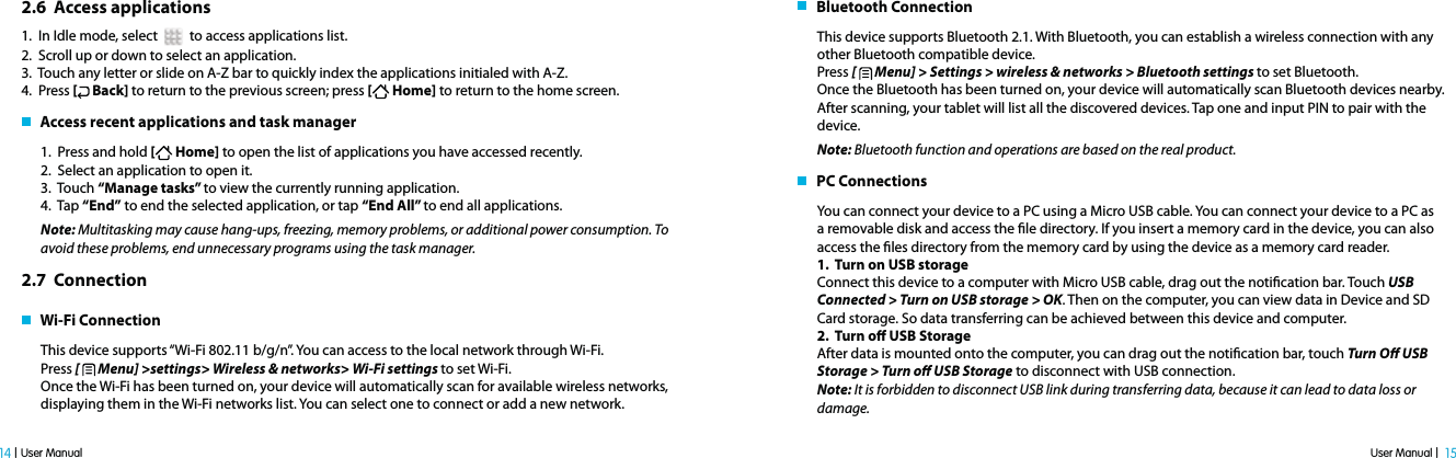 User Manual |  15 14 | User Manual2.6  Access applications1.  In Idle mode, select     to access applications list.2.  Scroll up or down to select an application.3.  Touch any letter or slide on A-Z bar to quickly index the applications initialed with A-Z. 4.  Press [ Back] to return to the previous screen; press [ Home] to return to the home screen.   Access recent applications and task manager1.  Press and hold [ Home] to open the list of applications you have accessed recently.2.  Select an application to open it. 3.  Touch “Manage tasks” to view the currently running application.4.  Tap “End” to end the selected application, or tap “End All” to end all applications.Note: Multitasking may cause hang-ups, freezing, memory problems, or additional power consumption. To avoid these problems, end unnecessary programs using the task manager.2.7  Connection   Wi-Fi ConnectionThis device supports “Wi-Fi 802.11 b/g/n”. You can access to the local network through Wi-Fi. Press [   Menu] &gt;settings&gt; Wireless &amp; networks&gt; Wi-Fi settings to set Wi-Fi.Once the Wi-Fi has been turned on, your device will automatically scan for available wireless networks, displaying them in the Wi-Fi networks list. You can select one to connect or add a new network.    Bluetooth ConnectionThis device supports Bluetooth 2.1. With Bluetooth, you can establish a wireless connection with any other Bluetooth compatible device.Press [   Menu] &gt; Settings &gt; wireless &amp; networks &gt; Bluetooth settings to set Bluetooth.Once the Bluetooth has been turned on, your device will automatically scan Bluetooth devices nearby. After scanning, your tablet will list all the discovered devices. Tap one and input PIN to pair with the device. Note: Bluetooth function and operations are based on the real product.   PC ConnectionsYou can connect your device to a PC using a Micro USB cable. You can connect your device to a PC as a removable disk and access the le directory. If you insert a memory card in the device, you can also access the les directory from the memory card by using the device as a memory card reader.1.  Turn on USB storageConnect this device to a computer with Micro USB cable, drag out the notication bar. Touch USB Connected &gt; Turn on USB storage &gt; OK. Then on the computer, you can view data in Device and SD Card storage. So data transferring can be achieved between this device and computer.2.  Turn o USB Storage After data is mounted onto the computer, you can drag out the notication bar, touch Turn O USB Storage &gt; Turn o USB Storage to disconnect with USB connection.Note: It is forbidden to disconnect USB link during transferring data, because it can lead to data loss or damage. 