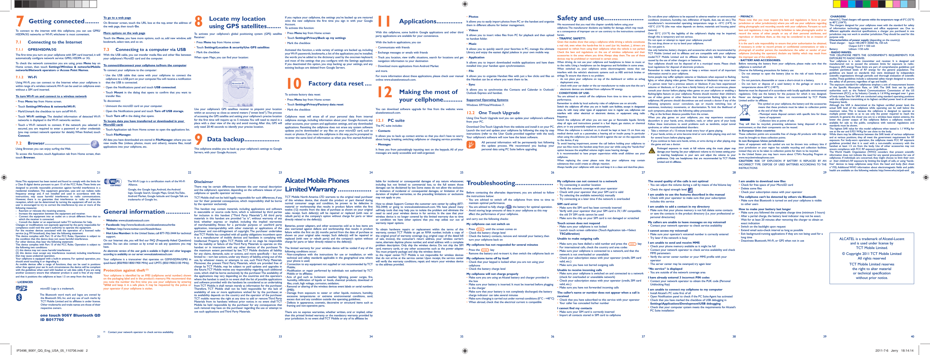 2221 23 24 25 26 27 28 29 30403231 33 34 35 36 37 38 39To go to a web pageOn Browser screen, touch the URL box at the top, enter the address of the web page, then touch Go. More options on the web pageTouch the Menu, you have more options, such as, add new window, add bookmark, select text, and so on.Connecting to a computer via USB7.3 With the USB cable, you can transfer media files and other files between your cellphone’s MicroSD card and the computer.To connect/disconnect your cellphone to/from the computerTo connect your cellphone to the computer:Use the USB cable that came with your cellphone to connect the • cellphone to a USB port on your computer. You will receive a notification that the USB is connected.Open the Notifications panel and touch •  USB connected.Touch •  Mount in the dialog that opens to confirm that you want to transfer files.To disconnect: Unmount the microSD card on your computer.• Open the Notifications panel and touch •  Turn off USB storage.Touch •  Turn off in the dialog that opens.To locate data you have transferred or downloaded in your MicroSD card:Touch Application tab from Home screen to open the applications list.• Touch •  FileManager.All data you have downloaded are stored in FileManager, where you can view media files (videos, photos, music and others), rename files, install applications into your cellphone, etc.Note: This equipment has been tested and found to comply with the limits for a Class B digital device pursuant to part 15 of the FCC Rules. These limits are designed to provide reasonable protection against harmful interference in a residential installation. This equipment generates, uses and can radiate radio frequency energy and, if not installed and used in accordance with the instructions, may cause harmful interference to radio communications. However, there is no guarantee that interference to radio or television reception, which can be determined by turning the equipment off and on, the user is encouraged to try to correct the interference by one or more of the following measures:-  Reorient or relocate the receiving antenna.-  Increase the separation between the equipment and receiver.-  Connect the equipment into an outlet on a circuit different from that to which the receiver is connected.-  Consult the dealer or an experienced radio/ TV technician for help.Changes or modifications not expressly approved by the party responsible for compliance could void the user’s authority to operate the equipment.For the receiver devices associated with the operation of a licensed radio service (e.g. FM broadcast), they bear the following statement:This device complies with Part 15 of the FCC Rules. Operation is subject to the condition that this device does not cause harmful interference.For other devices, they bear the following statement:This device complies with Part 15 of the FCC Rules. Operation is subject to the following two conditions:(1) this device may not cause harmful interference(2) this device must accept any interference received, including interference that may cause undesired operation.Your cellphone is equipped with a built-in antenna. For optimal operation, you should avoid touching it or degrading it.As mobile devices offer a range of functions, they can be used in positions other than against your ear. In such circumstances the device will be compliant with the guidelines when used with headset or usb data cable. If you are using another accessory ensure that whatever product is used is free of any metal and that it positions the cellphone at least 1.5 cm away from the body.LICENCES •   microSD Logo is a trademark.  The Bluetooth word mark and logos are owned by the Bluetooth SIG, Inc. and any use of such marks by TCT Mobile Limited and its affiliates is under license. Other trademarks and trade names are those of their respective owners.   one touch 906Y Bluetooth QD ID B017760  Locate my location 8  using GPS satellites ........To activate your cellphone’s global positioning system (GPS) satellite Receiver:Press•   Menu key from Home screenTouch •  Settings\Location &amp; security\Use GPS satellitesMark the checkbox• When open Maps, you can find your location:Use your cellphone’s GPS satellites receiver to pinpoint your location within an accuracy as close as several meters (“street level”). The process of accessing the GPS satellite and setting your cellphone&apos;s precise location for the first time will require up to 5 minutes. You will need to stand in a place with a clear view of the sky and avoid moving. After this, GPS will only need 20-40 seconds to identify your precise location.Data backup9   .....................This cellphone enables you to back up your cellphone’s settings to Google Servers, with your Google Account.   The Wi-Fi Logo is a certification mark of the Wi-Fi Alliance.  Google, the Google logo, Android, the Android logo, Google Search, Google Maps, Gmail, YouTube, Android Market, Google latitude and Google Talk are trademarks of Google Inc.General information ..............• Website: www.alcatelonetouch.com• Facebook: http://www.facebook.com/alcatelonetouchtribe• Twitter: http://www.twitter.com/Alcateltribeus•  Hot Line Number: In the United States, call 877-702-3444 for technical support.On our Internet site, you will find our FAQ (Frequently Asked Questions) section. You can also contact us by e-mail to ask any questions you may have. An electronic version of this user guide is available in English and other languages according to availability on our server: www.alcatelonetouch.comYour cellphone is a transceiver that operates on GSM/HSDPA/GPRS in quad-band (850/900/1800/1900 MHz) and UMTS (850/1900/2100 MHz). Protection against theft (1)Your cellphone is identified by an IMEI (cellphone serial number) shown on the packaging label and in the product’s memory. We recommend that you note the number the first time you use your cellphone by entering *#06# and keep it in a safe place. It may be requested by the police or your operator if your cellphone is stolen. If you replace your cellphone, the settings you’ve backed up are restored onto the new cellphone the first time you sign in with your Google Account. To activate this function:Press •  Menu key from Home screenTouch •  Settings\Privacy\Back up my settingsMark the checkbox• Activated this function, a wide variety of settings are backed up, including your Wi-Fi passwords, bookmarks, a list of the applications you’ve installed, the words you’ve added to the dictionary used by the onscreen keyboard, and most of the settings that you configure with the Settings application. If you deactivated this option, you stop backing up your settings, and any existing backups are deleted from Google Servers.Factory data reset10   ....To activate factory data reset:Press •  Menu key from Home screenTouch •  Settings\Privacy\Factory data resetMark the checkbox• Cellphone reset will erase all of your personal data from internal cellphone storage, including information about your Google Account, any other accounts, your system and application settings, and any downloaded applications. Resetting the cellphone does not erase any system software updates you’ve downloaded or any files on your microSD card, such as music or photos. If you reset the cellphone in this way, you’re prompted to re-enter the same kind of information as when you first started Android.DisclaimerThere may be certain differences between the user manual description and the cellphone’s operation, depending on the software release of your cellphone or specific operator services.TCT Mobile shall not be held legally responsible for such differences, if any, nor for their potential consequences, which responsibility shall be borne by the operator exclusively.This handset may contain materials, including applications and software in executable or source code form, which is submitted by third parties for inclusion in this handset (“Third Party Materials”). All third party materials in this handset are provided “as is”, without warranty of any kind, whether express or implied, including the implied warranties of merchantability, fitness for a particular purpose or use/third party application, interoperability with other materials or applications of the purchaser and non-infringement of copyright. The purchaser undertakes that TCT Mobile has complied with all quality obligations incumbent upon it as a manufacturer of mobile devices and handsets in complying with Intellectual Property rights. TCT Mobile will at no stage be responsible for the inability or failure of the Third Party Materials to operate on this handset or in interaction with any other devices of the purchaser. To the maximum extent permitted by law, TCT Mobile disclaims all liability for any claims, demands, suits or actions, and more specifically – but not limited to – tort law actions, under any theory of liability, arising out of the use, by whatever means, or attempts to use, such Third Party Materials. Moreover, the present Third Party Materials, which are provided free of charge by TCT Mobile, may be subject to paid updates and upgrades in the future; TCT Mobile waives any responsibility regarding such additional costs, which shall be borne exclusively by the purchaser. The availability of the applications may vary depending on the countries and the operators where the handset is used; in no event shall the list of possible applications and software provided with the handsets be considered as an undertaking from TCT Mobile; it shall remain merely as information for the purchaser. Therefore, TCT Mobile shall not be held responsible for the lack of availability of one or more applications wished for by the purchaser, as its availability depends on the country and the operator of the purchaser. TCT mobile reserves the right at any time to add or remove Third Party Materials from its handsets without prior notice; in no event shall TCT Mobile be held responsible by the purchaser for any consequences that such removal may have on the purchaser regarding the use or attempt to use such applications and Third Party Materials.Applications11   ...............With this cellphone, some build-in Google applications and other third party applications are available for your convenience.With the built-in applications, you canCommunicate with friends• Exchange messages or emails with friends• Track you location, view traffic situations, search for locations and get • navigation information to your destinationDownload more applications from Android Market • and more.For more information about these applications, please check user manual  online: www.alcatelonetouch.com. Making the most of 12  your cellphone...........You can download software upgrade for free from the website: www.alcatelonetouch.com.PC suite12.1 The PC suite includes:Contacts• It allows you to back up contact entries so that you don&apos;t have to worry about losing, breaking, switching cellphone or changing service providers.Messages• It frees you from painstakingly inputting text on the keypads. All of your messages are easily accessible and well-organized.Alcatel Mobile Phones Limited Warranty ..................TCT Mobile North America LTD warrants to the original retail purchaser of this wireless device, that should this product or part thereof during normal consumer usage and condition, be proven to be defective in material or workmanship that results in product failure within the first twelve (12) months from the date of purchase as shown on your original sales receipt. Such defect(s) will be repaired or replaced (with new or rebuilt parts) at the company’s option without charge for parts or labor directly related to the defect(s).Batteries, power adapters, and other accessories sold as in box items are also warranted against defects and workmanship that results in product failure within the first six (6) months period from the date of purchase as shown on your original sales receipt. Such defect(s) will be repaired or replaced (with new or rebuilt parts) and the company’s option without charge for parts or labor directly related to the defect(s).The limited warranty for your wireless device will be voided if any of the following conditions occur:•  Non-compliance with the instructions for use or installation, or with technical and safety standards applicable in the geographical area where your phone is used;•  Connection to any equipment not supplied or not recommended by TCT Mobile;•  Modification or repair performed by individuals not authorized by TCT Mobile or its affiliates;•  Acts of god such as Inclement weather, lightning, power surges, fire, humidity, infiltration of liquids or foods, chemical products, download of files, crash, high voltage, corrosion, oxidation;•  Removal or altering of the wireless devices event labels or serial numbers (IMEI);•  Damage from exposure to water or other liquids, moisture, humidity, excessive temperatures or extreme environmental conditions, sand, excess dust and any condition outside the operating guidelines;•  Defects in appearance, cosmetic, decorative or structural items such as framing and non-operative parts.There are no express warranties, whether written, oral or implied, other than this printed limited warranty or the mandatory warranty provided by your jurisdiction. In no event shall TCT Mobile or any of its affiliates be Photos• It allows you to easily import photos from PC or the handset and organize them in different albums for better management.Videos• It allows you to insert video files from PC for playback and then upload to handset folder.Music• It allows you to quickly search your favorites in PC, manage the ultimate Library, and enjoy the easiest digital jukebox in your own mobile way. Application • It allows you to import downloaded mobile applications and have them installed into your handset upon synchronization.File • It allows you to organize Handset files with just a few clicks and files on the Handset can be at where you want them to be.Sync• It allows you to synchronize the Contacts and Calendar in Outlook/ Outlook Express and handset.Supported Operating SystemsWindows XP/Vista/Windows 7.One Touch Upgrade12.2 Using One Touch Upgrade tool you can update your cellphone’s software from your PC. Download One Touch Upgrade from the website and install it on your PC. Launch the tool and update your cellphone by following the step by step instructions (refer to the User Guide provided together with the tool). Your cellphone’s software will now have the latest software.  All personal information will be permanently lost following the update process. We recommend you backup your personal data using PC Suite before upgrading.liable for incidental or consequential damages of any nature whatsoever, including but not limited to commercial loss, to the full extent those damages can be disclaimed by law. Some states do not allow the exclusion or limitation of incidental or consequential damages, or limitation of the duration of implied warranties, so the preceding limitations or exclusions may not apply to you.How to obtain Support: Contact the customer care center by calling (877-702-3444) or going to www.alcatelonetouch.com. We have placed many self-help tools that may help you to isolate the problem and eliminate the need to send your wireless device in for service. In the case that your wireless device is no longer covered by this limited warranty due to time or condition we have other options that you may utilize our out of warranty repair options.To obtain hardware repairs or replacement within the terms of this warranty, contact TCT Mobile to get an RMA number, include a copy of the original proof of warranty coverage (e.g. original copy of the dated bill of sale, invoice), the consumer’s return address, your wireless carrier’s name, alternate daytime phone number, and email address with a complete problem description. Only ship the wireless device. Do not ship the SIM card, memory cards, or any other accessories such as the power adapter. You must properly package and ship the wireless deviceto the repair center. TCT Mobile is not responsible for wireless devices that do not arrive at the service center. Upon receipt, the service center will verify the warranty conditions, repair, and return your wireless device to the address provided. • PRIVACY:Please note that you must respect the laws and regulations in force in your jurisdiction or other jurisdiction(s) where you will use your cellphone regarding taking photographs and recording sounds with your cellphone. Pursuant to such laws and regulations, it may be strictly forbidden to take photographs and/or to record the voices of other people or any of their personal attributes, and reproduce or distribute them, as this may be considered to be an invasion of privacy.  It is the user’s sole responsibility to ensure that prior authorization be obtained, if necessary, in order to record private or confidential conversations or take a photograph of another person; the manufacturer, the seller or vendor of your cellphone (including the operator) disclaim any liability which may result from the improper use of the cellphone.• BATTERY AND ACCESSORIES:Before removing the battery from your cellphone, please make sure that the cellphone is switched off. Observe the following precautions for battery use: -  Do not attempt to open the battery (due to the risk of toxic fumes and burns). -  Do not puncture, disassemble or cause a short-circuit in a battery, -  Do not burn or dispose of a used battery in the garbage or store it at temperatures above 60°C (140°F). Batteries must be disposed of in accordance with locally applicable environmental regulations. Only use the battery for the purpose for which it was designed. Never use damaged batteries or those not recommended by TCT Mobile Limited and/or its affiliates.  This symbol on your cellphone, the battery and the accessories means that these products must be taken to collection points at the end of their life: -  Municipal waste disposal centers with specific bins for these items of equipment  - Collection bins at points of sale.They will then be recycled, preventing substances being disposed of in the environment, so that their components can be reused.In European Union countries:These collection points are accessible free of charge. All products with this sign must be brought to these collection points.In non European Union jurisdictions:Items of equipment with this symbol are not be thrown into ordinary bins if your jurisdiction or your region has suitable recycling and collection facilities; instead they are to be taken to collection points for them to be recycled.In the United States you may learn more about CTIA’s Recycling Program at www.recyclewirelessphones.comCAUTION: RISK OF EXPLOSION IF BATTERY IS REPLACED BY AN INCORRECT TYPE.  DISPOSE  OF  USED  BATTERIES ACCORDING TO THE INSTRUCTIONSGetting connected7   ........To connect to the internet with this cellphone, you can use GPRS/HSDPA/3G networks or WI-FI, whichever is most convenient.Connecting to the Internet7.1 GPRS/HSDPA/3G7.1.1 The first time you turn on your cellphone with SIM card inserted, it will automatically configure network service: GPRS, HSDPA or 3G. To check the network connection you are using, press Menu key on Home screen, then touch Settings\Wireless &amp; networks\Mobile networks\Network operators or Access Point Names.Wi-Fi7.1.2 Using Wi-Fi, you can connect to the Internet when your cellphone is within range of a wireless network. Wi-Fi can be used on cellphone even without a SIM card inserted.To turn Wi-Fi on and connect to a wireless networkPress •  Menu key from Home screen. Touch •  Settings\Wireless &amp; networks\Wi-Fi.Mark/Unmark the checkbox to turn on/off Wi-Fi.• Touch •  Wi-Fi settings. The detailed information of detected Wi-Fi networks is displayed in the Wi-Fi networks section.Touch a Wi-Fi network to connect. If the network you selected is • secured, you are required to enter a password or other credentials (you may contact network operator for details). When finished, touch Connect. Browser7.2   .......................................Using Browser, you can enjoy surfing the Web.To access this function, touch Application tab from Home screen, then touch Browser. CHARGERSHome A.C./ Travel chargers will operate within the temperature range of: 0°C (32°F) to 40°C (104°F).The chargers designed for your cellphone meet with the standard for safety of information technology equipment and office equipment use. Due to different applicable electrical specifications, a charger you purchased in one jurisdiction may not work in another jurisdiction. They should be used for this purpose only.Characteristics of power supply (depending on the country):Travel charger:  Input: 100-240 V~50/60 Hz, 150 mA  Output: 5.0 V = 550 mA Battery:  Lithium 1150 mAh• RADIO WAVES:THIS CELLPHONE MEETS THE GOVERNMENT’S REQUIREMENTS FOR EXPOSURE TO  RADIO WAVES.Your cellphone is a radio transmitter and receiver. It is designed and manufactured not to exceed the emission limits for exposure to radio-frequency (RF) energy. These limits are part of comprehensive guidelines and establish permitted levels of RF energy for the general population. The guidelines are based on standards that were developed by independent scientific organizations through periodic and thorough evaluation of scientific studies. These guidelines include a substantial safety margin designed to ensure the safety of all persons, regardless of age and health.The exposure standard for cellphones employs a unit of measurement known as the Specific Absorption Rate, or SAR. The SAR limit set by public authorities such as the Federal Communications Commission of the US Government (FCC), or by Industry Canada, is 1.6 W/kg averaged over 1 gram of body tissue. Tests for SAR are conducted using standard operating positions with the cellphone transmitting at its highest certified power level in all tested frequency bands.Although the SAR is determined at the highest certified power level, the actual SAR level of the cellphone while operating can be well below the maximum value. This is because the cellphone is designed to operate at multiple power levels so as to use only the power required to reach the network. In general, the closer you are to a wireless base station antenna, the lower the power output of the cellphone Before a cellphone model is available for sale to the public, compliance with national regulations and standards must be shown.The highest SAR value for this model cellphone when tested is 1.1 W/Kg for use at the ear and 0.921 W/Kg for use close to the body.While there may be differences between the SAR levels of various cellphones and at various positions, they all meet the government requirement for RF exposure. For body-worn operation, the cellphone meets FCC RF exposure guidelines provided that it is used with a non-metallic accessory with the handset at least 1.5 cm from the body. Use of other accessories may not ensure compliance with FCC RF exposure guidelines.The World Health Organization (WHO) considers that present scientific information does not indicate the need for any special precautions for use of cellphones. If individuals are concerned, they might choose to limit their own or  their children’s RF exposure by limiting the length of calls, or using “hands-free” devices to keep cellphones away from the head and body. (fact sheet n°193). Additional WHO information about electromagnetic fields and public health are available on the following website: http://www.who.int/peh-emf. ALCATEL is a trademark of Alcatel-Lucentand is used under license by TCT Mobile Limited.© Copyright 2011 TCT Mobile LimitedAll rights reservedTCT Mobile Limited reserves the right to alter material or technical specification without prior notice.Safety and use .....................We recommend that you read this chapter carefully before using your cellphone. The manufacturer disclaims any liability for damage, which may result as a consequence of improper use or use contrary to the instructions contained herein.TRAFFIC SAFETY:• Given that studies show that using a cellphone while driving a vehicle constitutes a real risk, even when the hands-free kit is used (car kit, headset...), drivers are requested to refrain from using their cellphone when the vehicle is not parked. Check the laws and regulations on the use of wireless cellphones and their accessories in the areas where you drive. Always obey them. The use of these devices may be prohibited or restricted in certain areas.When driving, do not use your cellphone and headphone to listen to music or to the radio. Using a headphone can be dangerous and forbidden in some areas.When switched on, your cellphone emits electromagnetic waves that can interfere with the vehicle’s electronic systems such as ABS anti-lock brakes or airbags. To ensure that there is no problem:-  do not place your cellphone on top of the dashboard or within an airbag  deployment area,-  check with your car dealer or the car manufacturer to make sure that the car’s   electronic devices are shielded from cellphone RF energy.• CONDITIONS OF USE:You are advised to switch off the cellphone from time to time to optimize its performance.Remember to abide by local authority rules of cellphone use on aircrafts.Switch the cellphone off when you are in health care facilities, except in designated areas. As with many other types of equipment now in regular use, cellphones can interfere with other electrical or electronic devices, or equipment using radio frequency.Switch the cellphone off when you are near gas or flammable liquids. Strictly obey all signs and instructions posted in a fuel depot, gas station, or chemical plant, or in any potentially explosive atmosphere.When the cellphone is switched on, it should be kept at least 15 cm from any medical device such as a pacemaker, a hearing aid or insulin pump. In particular when using the cellphone you should hold it against the ear on the opposite side to the device, if any. To avoid hearing impairment, answer the call before holding your cellphone to your ear. Also move the handset away from your ear while using the “hands-free” option because the amplified volume might cause hearing damage.It is recommended to have proper supervision while small children use your cellphone.When replacing the cover please note that your cellphone may contain substances that could create an allergic reaction.Always handle your cellphone with care and keep it in a clean and dust-free place.Do not allow your cellphone to be exposed to adverse weather or environmental conditions (moisture, humidity, rain, infiltration of liquids, dust, sea air, etc.). The manufacturer’s recommended operating temperature range is -10°C (14°F) to +55°C (131°F) (the max value depends on device, materials and housing paint/texture).Over 55°C (131°F) the legibility of the cellphone’s display may be impaired, though this is temporary and not serious. Do not open or attempt to repair your cellphone yourself.Do not drop, throw or try to bend your cellphone.Do not paint it.Use only batteries, battery chargers, and accessories which are recommended by TCT Mobile Limited and its affiliates and are compatible with your cellphone model.TCT Mobile Limited and its affiliates disclaim any liability for damage caused by the use of other chargers or batteries.Your cellphone should not be disposed of in a municipal waste. Please check local regulations for disposal of electronic products.Remember to make back-up copies or keep a written record of all important information stored in your cellphone.Some people may suffer epileptic seizures or blackouts when exposed to flashing lights, or when playing video games. These seizures or blackouts may occur even if a person never had a previous seizure or blackout. If you have experienced seizures or blackouts, or if you have a family history of such occurrences, please consult your doctor before playing video games on your cellphone or enabling a flashing-lights feature on your cellphone. Parents should monitor their children’s use of video games or other features that incorporate flashing lights on the cellphones. All persons should discontinue use and consult a doctor if any of the following symptoms occur: convulsion, eye or muscle twitching, loss of awareness, involuntary movements, or disorientation. To limit the likelihood of such symptoms, please take the following safety precautions:-  Play at the farthest distance possible from the screen.When you play games on your cellphone, you may experience occasional discomfort in your hands, arms, shoulders, neck, or other parts of your body. Follow these instructions to avoid problems such as tendinitis, carpal tunnel syndrome, or other musculoskeletal disorders:-  Take a minimum of a 15-minute break every hour of game playing.-  If your hands, wrists, or arms become tired or sore while playing, stop and rest   for several hours before playing again.-  If you continue to have sore hands, wrists, or arms during or after playing, stop   the game and see a doctor. Prolonged exposure to music at full volume using the music player may damage your hearing. Set your cellphone’s volume to it’s lowest setting prior to inserting headphones in your ears and adjust the volume to your preference. Only use headphones that are recommended by TCT Mobile Limited and it’s affiliates.Troubleshooting......................Before contacting the aftersales department, you are advised to follow the instructions below:You are advised to switch off the cellphone from time to time to • maintain optimal performance.You are advised to fully charge (•  ) the battery for optimal operation.Avoid storing large amounts of data in your cellphone as this may • affect the performance of your cellphone.and carry out the following checks:My cellphone can not switch onPress•     until the screen comes onCheck the battery charge level• Check the battery contacts, remove and reinstall your battery, then • turn your cellphone back onMy cellphone has not responded for several minutesPress the•     keyRemove the battery and re-insert it, then switch the cellphone back on• My cellphone turns off by itselfCheck that your keypad is locked when you are not using your • cellphoneCheck the battery charge level• My cellphone will not charge properlyMake sure you are using an Alcatel battery and charger provided in • the boxMake sure your battery is inserted. It must be inserted before plugging • in the chargerMake sure that your battery is not completely discharged; the battery • charge indicator can take several minutes Make sure charging is carried out under normal conditions (0°C - +40°C)• When abroad, check that the electrical current is compatible• (1)  Contact your network operator to check service availability.My cellphone can not connect to a networkTry connecting in another location• Verify the network coverage with your operator• Check with your operator that your SIM card is valid• Try selecting the available network(s) manually• Try connecting at a later time if the network is overloaded• SIM card errorMake sure the SIM card has been correctly inserted• Verify with your operator that your SIM card is 3V, 1.8V compatible; • the old 5V SIM cards cannot be usedMake sure the chip on your SIM card is not damaged or scratched• Touch screen does not respondMake sure your cellphone is not locked• Launch touch screen calibration (Touch Application tab--&gt;Select • TSCalibration)Unable to make outgoing callsMake sure you have dialled a valid number and press the•     keyFor international calls, check the country and area codes• Make sure your cellphone is connected to a network, and that the • network is not overloaded or unavailableCheck your subscription status with your operator (credit, SIM card • valid, etc.)Make sure you have not barred outgoing calls• Unable to receive incoming callsMake sure your cellphone is switched on and connected to a network • (check for overloaded or unavailable network)Check your subscription status with your operator (credit, SIM card • valid, etc.)Make sure you have not forwarded incoming calls• The caller’s name or number does not appear when a call is receivedCheck that you have subscribed to this service with your operator• Your caller has concealed his/her number• I cannot find my contactsMake sure your SIM card is correctly inserted• Import all contacts stored in SIM card to cellphone• The sound quality of the calls is not optimalYou can adjust the volume during a call by means of the Volume key• Check the signal strength level • I am unable to use the features described in the manualCheck with your operator to make sure that your subscription • includes this serviceI am unable to add a contact in my directoryMake sure that your phone memory is not full; delete some contacts • or save the contacts in the product directory (i.e. your professional or personal directories)My callers are unable to leave messages on my voicemailContact your network operator to check service availability• I cannot access my voicemailMake sure your operator’s voicemail number is correctly entered• Try later if the network is busy• I am unable to send and receive MMSCheck your phone memory available as it might be full• Contact your network operator to check service availability and check • MMS parametersVerify the server center number or your MMS profile with your • operatorThe server center may be swamped; try again later• “No service” is displayedYou are outside of the network coverage area• I have already entered 3 incorrect PIN codesContact your network operator to obtain the PUK code (Personal • Unblocking Key)I am unable to connect my cellphone to my computerInstall Alcatel&apos;s PC suite first of all• Open Notification panel to check if the PC Suite Agent has activated• Check that you have marked the checkbox of USB debugging in • Settings\Applications\Development\USB debuggingCheck that your computer system meets the requirements for Alcatel’s • PC Suite installationI am unable to download new filesCheck for free space of your MicroSD card• Delete some files• Check your subscription status with your operator• The cellphone can’t be detected by others via BluetoothMake sure that Bluetooth is turned on and your cellphone is visible • to other usersHow to make your battery last longerMake sure you followed the complete charge time (minimum 3 hours)• After a partial charge, the battery level indicator may not be exact. • Wait for at least 20 minutes after removing the charger to obtain an exact indicationSwitch on the backlight upon request• Extend email auto-check interval as long as possible• Exit background-running applications if they are not being used for a • long timeDeactivate Bluetooth, Wi-Fi, or GPS when not in use• IP3496_906Y_QG_Eng_USA_05_110706.indd   2IP3496_906Y_QG_Eng_USA_05_110706.indd   2 2011-7-6   Jerry 18:14:142011-7-6   Jerry 18:14:14
