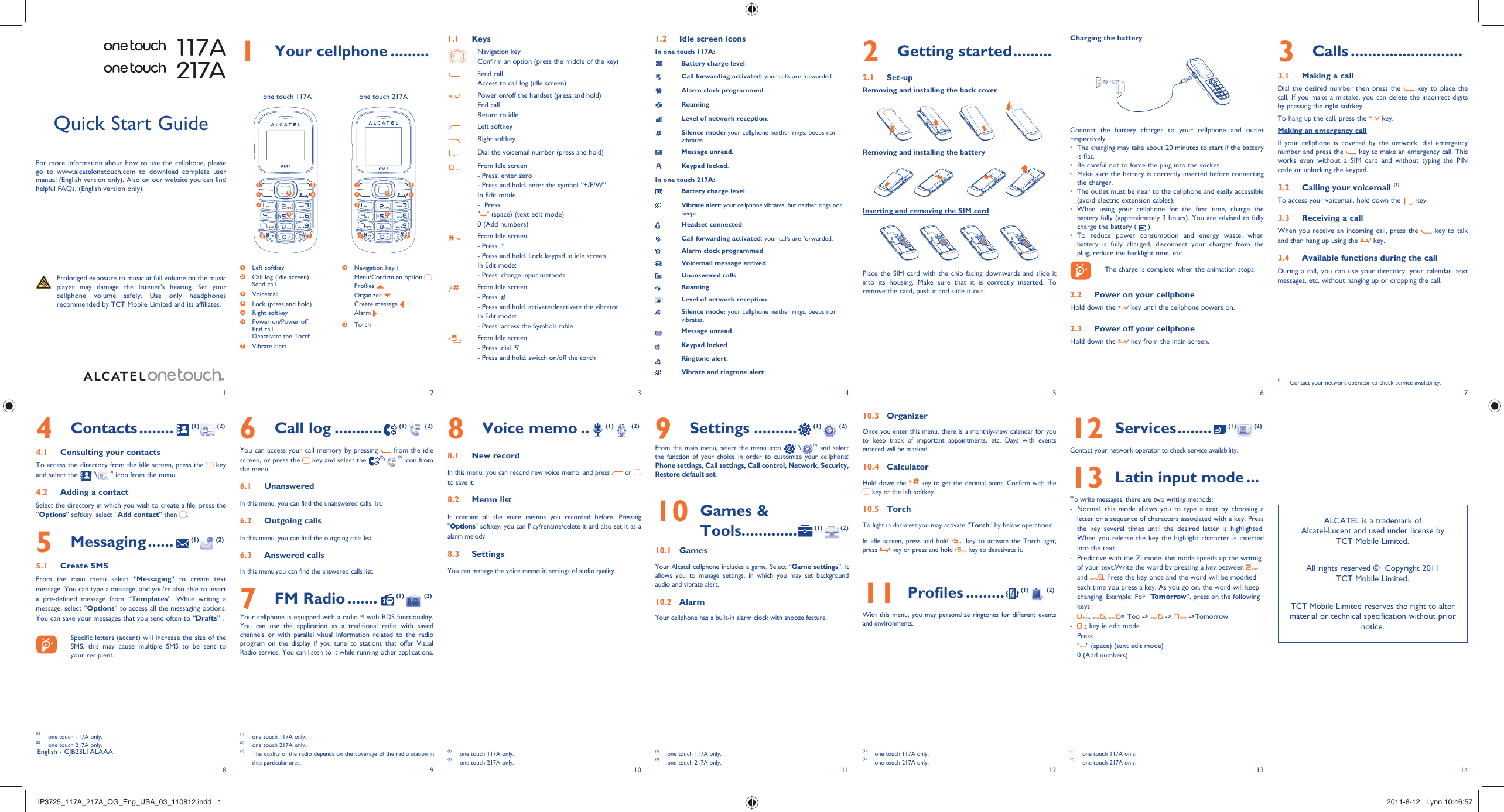 123456713 148 9 10 11 121 Your cellphone .........1.1 KeysNavigation keyConfirm an option (press the middle of the key)Send callAccess to call log (idle screen)Power on/off the handset (press and hold)End callReturn to idleLeft softkeyRight softkeyDial the voicemail number (press and hold)From Idle screen- Press: enter zero- Press and hold: enter the symbol “+/P/W”In Edit mode:-  Press:&quot;&quot; (space) (text edit mode)0 (Add numbers)From Idle screen- Press: *- Press and hold: Lock keypad in idle screenIn Edit mode:- Press: change input methodsFrom Idle screen- Press: #- Press and hold: activate/deactivate the vibratorIn Edit mode:- Press: access the Symbols tableFrom Idle screen - Press: dial ‘5’- Press and hold: switch on/off the torch1.2  Idle screen iconsIn one touch 117A:Battery charge level.Call forwarding activated: your calls are forwarded.Alarm clock programmed.Roaming.Level of network reception.Silence mode: your cellphone neither rings, beeps nor vibrates.Message unread.Keypad locked.In one touch 217A:Battery charge level.Vibrate alert: your cellphone vibrates, but neither rings nor beeps.Headset connected.Call forwarding activated: your calls are forwarded. Alarm clock programmed.Voicemail message arrived.Unanswered calls.Roaming.Level of network reception.Silence mode: your cellphone neither rings, beeps nor vibrates.Message unread.Keypad locked.Ringtone alert.Vibrate and ringtone alert.3 Calls ..........................3.1  Making a callDial the desired number then press the   key to place the call. If you make a mistake, you can delete the incorrect digits by pressing the right softkey.To hang up the call, press the   key.Making an emergency callIf your cellphone is covered by the network, dial emergency number and press the   key to make an emergency call. This works even without a SIM card and without typing the PIN code or unlocking the keypad.  3.2  Calling your voicemail (1)To access your voicemail, hold down the   key.3.3  Receiving a callWhen you receive an incoming call, press the   key to talk and then hang up using the   key. 3.4  Available functions during the callDuring a call, you can use your directory, your calendar, text messages, etc. without hanging up or dropping the call.(1)  Contact your network operator to check service availability.117A217A8 Voice memo ..  (1)  (2)8.1  New recordIn this menu, you can record new voice memo, and press   or   to save it. 8.2  Memo listIt contains all the voice memos you recorded before. Pressing &quot;Options&quot; softkey, you can Play/rename/delete it and also set it as a alarm melody.8.3  SettingsYou can manage the voice memo in settings of audio quality.Quick Start GuideFor more information about how to use the cellphone, please go to www.alcatelonetouch.com to download complete user manual (English version only). Also on our website you can find helpful FAQs. (English version only).  Prolonged exposure to music at full volume on the music player may damage the listener&apos;s hearing. Set your cellphone volume safely. Use only headphones recommended by TCT Mobile Limited and its affiliates.English - CJB23L1ALAAA6 Call log ...........  (1)  (2)You can access your call memory by pressing   from the idle screen, or press the   key and select the  (1)\(2) icon from the menu.6.1  UnansweredIn this menu, you can find the unanswered calls list.6.2  Outgoing callsIn this menu, you can find the outgoing calls list.6.3  Answered callsIn this menu,you can find the answered calls list.7 FM Radio .......  (1)  (2)Your cellphone is equipped with a radio (3) with RDS functionality. You can use the application as a traditional radio with saved channels or with parallel visual information related to the radio program on the display if you tune to stations that offer Visual Radio service. You can listen to it while running other applications.4 Contacts ........  (1)  (2)4.1  Consulting your contactsTo access the directory from the idle screen, press the   key and select the  (1)\(2) icon from the menu. 4.2  Adding a contactSelect the directory in which you wish to create a file, press the “Options” softkey, select “Add contact” then  .5 Messaging ......  (1)  (2)5.1 Create SMSFrom the main menu select “Messaging” to create text message. You can type a message, and you&apos;re also able to insert a pre-defined message from “Templates”. While writing a message, select “Options” to access all the messaging options. You can save your messages that you send often to “Drafts” .    Specific letters (accent) will increase the size of the SMS, this may cause multiple SMS to be sent to your recipient.2 Getting started .........2.1 Set-upRemoving and installing the back coverRemoving and installing the batteryInserting and removing the SIM cardPlace the SIM card with the chip facing downwards and slide it into its housing. Make sure that it is correctly inserted. To remove the card, push it and slide it out. 9 Settings ..........  (1)  (2)From the main menu, select the menu icon (1)\(2) and select the function of your choice in order to customize your cellphone: Phone settings, Call settings, Call control, Network, Security, Restore default set. 10  Games &amp; Tools.............  (1)  (2)10.1 GamesYour Alcatel cellphone includes a game. Select “Game settings”, it allows you to manage settings, in which you may set background audio and vibrate alert.10.2 AlarmYour cellphone has a built-in alarm clock with snooze feature. 10.3 OrganizerOnce you enter this menu, there is a monthly-view calendar for you to keep track of important appointments, etc. Days with events entered will be marked.10.4 CalculatorHold down the   key to get the decimal point. Confirm with the  key or the left softkey.10.5 TorchTo light in darkness,you may activate “Torch” by below operations:In idle screen, press and hold   key to activate the Torch light; press   key or press and hold   key to deactivate it.11  Profiles .........  (1)  (2)With this menu, you may personalize ringtones for different events and environments.12  Services ........  (1)  (2)Contact your network operator to check service availability.13  Latin input mode ...To write messages, there are two writing methods:-  Normal: this mode allows you to type a text by choosing a letter or a sequence of characters associated with a key. Press the key several times until the desired letter is highlighted. When you release the key the highlight character is inserted into the text.-  Predictive with the Zi mode: this mode speeds up the writing of your text.Write the word by pressing a key between   and  . Press the key once and the word will be modified each time you press a key. As you go on, the word will keep changing. Example: For “Tomorrow”, press on the following keys:,  ,  = Too -&gt;   -&gt;   -&gt;Tomorrow-   key in edit modePress: &quot;&quot; (space) (text edit mode)0 (Add numbers)(1)  one touch 117A only.(2)  one touch 217A only.(3)  The quality of the radio depends on the coverage of the radio station in that particular area.Charging the batteryConnect the battery charger to your cellphone and outlet respectively.The charging may take about 20 minutes to start if the battery • is flat.Be careful not to force the plug into the socket.• Make sure the battery is correctly inserted before connecting • the charger.The outlet must be near to the cellphone and easily accessible • (avoid electric extension cables).When using your cellphone for the first time, charge the • battery fully (approximately 3 hours). You are advised to fully charge the battery (   ).To reduce power consumption and energy waste, when • battery is fully charged, disconnect your charger from the plug; reduce the backlight time, etc.    The charge is complete when the animation stops.2.2  Power on your cellphoneHold down the   key until the cellphone powers on.2.3  Power off your cellphoneHold down the   key from the main screen.one touch 117A one touch 217A1 Left softkey2  Call log (Idle screen)Send call3  Voicemail4  Lock (press and hold)5 Right softkey6  Power on/Power offEnd callDeactivate the Torch 7  Vibrate alert8  Navigation key :  Menu/Confirm an option  Profiles   Organizer   Create message  Alarm 9  Torch 1 52 634 7891 52 634 789ALCATEL is a trademark of Alcatel-Lucent and used under license by TCT Mobile Limited.All rights reserved ©  Copyright 2011TCT Mobile Limited.TCT Mobile Limited reserves the right to alter material or technical specification without prior notice.(1)  one touch 117A only.(2)  one touch 217A only.(1)  one touch 117A only.(2)  one touch 217A only.(1)  one touch 117A only.(2)  one touch 217A only.(1)  one touch 117A only.(2)  one touch 217A only.(1)  one touch 117A only.(2)  one touch 217A only.IP3725_117A_217A_QG_Eng_USA_03_110812.indd   1IP3725_117A_217A_QG_Eng_USA_03_110812.indd   1 2011-8-12   Lynn 10:46:572011-8-12   Lynn 10:46:57