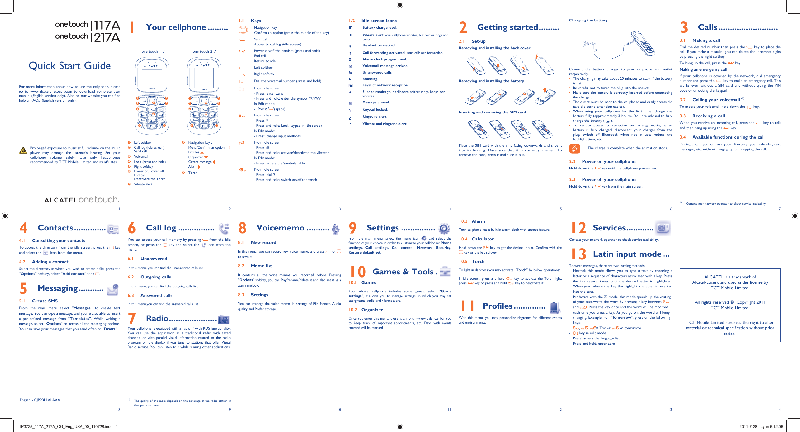 123456713 148 9 10 11 121 Your cellphone .........1.1 KeysNavigation keyConfirm an option (press the middle of the key)Send callAccess to call log (idle screen)Power on/off the handset (press and hold)End callReturn to idleLeft softkeyRight softkeyDial the voicemail number (press and hold)From Idle screen- Press: enter zero- Press and hold: enter the symbol “+/P/W”In Edit mode:-  Press: &quot; &quot;(space)From Idle screen- Press: *- Press and hold: Lock keypad in idle screenIn Edit mode:- Press: change input methodsFrom Idle screen- Press: #- Press and hold: activate/deactivate the vibratorIn Edit mode:- Press: access the Symbols tableFrom Idle screen - Press: dial ‘5’- Press and hold: switch on/off the torch1.2  Idle screen iconsBattery charge level.Vibrate alert: your cellphone vibrates, but neither rings nor beeps.Headset connected.Call forwarding activated: your calls are forwarded. Alarm clock programmed.Voicemail message arrived.Unanswered calls.Roaming.Level of network reception.Silence mode: your cellphone neither rings, beeps nor vibrates.Message unread.Keypad locked.Ringtone alert.Vibrate and ringtone alert.3 Calls ..........................3.1  Making a callDial the desired number then press the   key to place the call. If you make a mistake, you can delete the incorrect digits by pressing the right softkey.To hang up the call, press the   key.Making an emergency callIf your cellphone is covered by the network, dial emergency number and press the   key to make an emergency call. This works even without a SIM card and without typing the PIN code or unlocking the keypad.  3.2  Calling your voicemail (1)To access your voicemail, hold down the   key.3.3  Receiving a callWhen you receive an incoming call, press the   key to talk and then hang up using the   key. 3.4  Available functions during the callDuring a call, you can use your directory, your calendar, text messages, etc. without hanging up or dropping the call.(1)  Contact your network operator to check service availability.117A217A8 Voicememo ..........8.1  New recordIn this menu, you can record new voice memo, and press   or   to save it. 8.2  Memo listIt contains all the voice memos you recorded before. Pressing &quot;Options&quot; softkey, you can Play/rename/delete it and also set it as a alarm melody.8.3  SettingsYou can manage the voice memo in settings of File format, Audio quality and Prefer storage.Quick Start GuideFor more information about how to use the cellphone, please go to www.alcatelonetouch.com to download complete user manual (English version only). Also on our website you can find helpful FAQs. (English version only).  Prolonged exposure to music at full volume on the music player may damage the listener&apos;s hearing. Set your cellphone volume safely. Use only headphones recommended by TCT Mobile Limited and its affiliates.English - CJB23L1ALAAA6 Call log ................You can access your call memory by pressing   from the idle screen, or press the   key and select the   icon from the menu.6.1  UnansweredIn this menu, you can find the unanswered calls list.6.2  Outgoing callsIn this menu, you can find the outgoing calls list.6.3  Answered callsIn this menu,you can find the answered calls list.7 Radio .....................Your cellphone is equipped with a radio (1) with RDS functionality. You can use the application as a traditional radio with saved channels or with parallel visual information related to the radio program on the display if you tune to stations that offer Visual Radio service. You can listen to it while running other applications.4 Contacts ..............4.1  Consulting your contactsTo access the directory from the idle screen, press the   key and select the   icon from the menu. 4.2  Adding a contactSelect the directory in which you wish to create a file, press the “Options” softkey, select “Add contact” then  .5 Messaging ...........5.1 Create SMSFrom the main menu select “Messages” to create text message. You can type a message, and you&apos;re also able to insert a pre-defined message from “Templates”. While writing a message, select “Options” to access all the messaging options. You can save your messages that you send often to “Drafts” .2 Getting started .........2.1 Set-upRemoving and installing the back coverRemoving and installing the batteryInserting and removing the SIM cardPlace the SIM card with the chip facing downwards and slide it into its housing. Make sure that it is correctly inserted. To remove the card, press it and slide it out. 9 Settings ...............From the main menu, select the menu icon   and select the function of your choice in order to customize your cellphone: Phone settings, Call settings, Call control, Network, Security, Restore default set. 10  Games &amp; Tools .10.1 GamesYour Alcatel cellphone includes some games. Select “Game settings”, it allows you to manage settings, in which you may set background audio and vibrate alert.10.2 OrganizerOnce you enter this menu, there is a monthly-view calendar for you to keep track of important appointments, etc. Days with events entered will be marked.10.3 AlarmYour cellphone has a built-in alarm clock with snooze feature. 10.4 CalculatorHold down the   key to get the decimal point. Confirm with the  key or the left softkey.10.5 TorchTo light in darkness,you may activate “Torch” by below operations:In idle screen, press and hold   key to activate the Torch light; press   key or press and hold   key to deactivate it.11  Profiles ..............With this menu, you may personalize ringtones for different events and environments.12  Services ............Contact your network operator to check service availability.13  Latin input mode ...To write messages, there are two writing methods:-  Normal: this mode allows you to type a text by choosing a letter or a sequence of characters associated with a key. Press the key several times until the desired letter is highlighted. When you release the key the highlight character is inserted into the text.-  Predictive with the Zi mode: this mode speeds up the writing of your text.Write the word by pressing a key between   and  . Press the key once and the word will be modified each time you press a key. As you go on, the word will keep changing. Example: For “Tomorrow”, press on the following keys:,  ,  = Too -&gt;   -&gt; tomorrow -   key in edit modePress: access the language listPress and hold: enter zero(1)  The quality of the radio depends on the coverage of the radio station in that particular area.Charging the batteryConnect the battery charger to your cellphone and outlet respectively.The charging may take about 20 minutes to start if the battery • is flat.Be careful not to force the plug into the socket.• Make sure the battery is correctly inserted before connecting • the charger.The outlet must be near to the cellphone and easily accessible • (avoid electric extension cables).When using your cellphone for the first time, charge the • battery fully (approximately 3 hours). You are advised to fully charge the battery (   ).To reduce power consumption and energy waste, when • battery is fully charged, disconnect your charger from the plug; switch off Bluetooth when not in use; reduce the backlight time, etc.    The charge is complete when the animation stops.2.2  Power on your cellphoneHold down the   key until the cellphone powers on.2.3  Power off your cellphoneHold down the   key from the main screen.one touch 117 one touch 2171 Left softkey2  Call log (Idle screen)Send call3  Voicemail4  Lock (press and hold)5 Right softkey6  Power on/Power offEnd callDeactivate the Torch 7  Vibrate alert8  Navigation key :  Menu/Confirm an option  Profiles   Organizer   Create message  Alarm 9  Torch 1 52 634 7891 52 634 789ALCATEL is a trademark of Alcatel-Lucent and used under license by TCT Mobile Limited.All rights reserved ©  Copyright 2011TCT Mobile Limited.TCT Mobile Limited reserves the right to alter material or technical specification without prior notice.IP3725_117A_217A_QG_Eng_USA_00_110728.indd   1IP3725_117A_217A_QG_Eng_USA_00_110728.indd   1 2011-7-28   Lynn 6:12:062011-7-28   Lynn 6:12:06