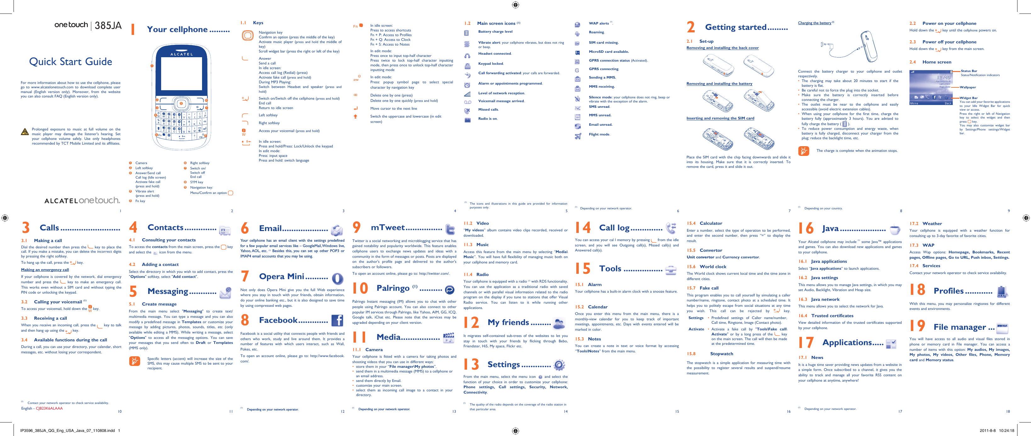 1102113124135146157168918171 Your cellphone .........1.1 KeysNavigation keyConfirm an option (press the middle of the key)Activate music player (press and hold the middle of key)Scroll widget bar (press the right or left of the key)AnswerSend a callIn idle screen:Access call log (Redial) (press)Activate fake call (press and hold)During MP3 Playing:Switch between Headset and speaker (press and hold)Switch on/Switch off the cellphone (press and hold)End callReturn to idle screen Left softkeyRight softkeyAccess your voicemail (press and hold)In idle screen:Press and hold/Press: Lock/Unlock the keypadIn edit mode:Press: input spacePress and hold: switch languageIn idle screen:Press to access shortcutsFn + P: Access to ProfilesFn + Q: Access to ClockFn + S: Access to NotesIn edit mode:Press once to input top-half characterPress twice to lock top-half character inputting mode, then press once to unlock top-half character inputting modeIn edit mode:Press: popup symbol page to select special character by navigation keyDelete one by one (press)Delete one by one quickly (press and hold)Move cursor to the next lineSwitch the uppercase and lowercase (in edit screen)2 Getting started .........2.1 Set-upRemoving and installing the back coverRemoving and installing the batteryInserting and removing the SIM cardPlace the SIM card with the chip facing downwards and slide it into its housing. Make sure that it is correctly inserted. To remove the card, press it and slide it out. Charging the battery (1)Connect the battery charger to your cellphone and outlet respectively.The charging may take about 20 minutes to start if the • battery is flat.Be careful not to force the plug into the socket.• Make sure the battery is correctly inserted before • connecting the charger.The outlet must be near to the cellphone and easily • accessible (avoid electric extension cables).When using your cellphone for the first time, charge the • battery fully (approximately 3 hours). You are advised to fully charge the battery (   ).To reduce power consumption and energy waste, when • battery is fully charged, disconnect your charger from the plug; reduce the backlight time, etc.    The charge is complete when the animation stops.6 Email ....................Your cellphone has an email client with the settings predefined for a few popular email services like – GoogleMail, Windows live, Yahoo, AOL,  etc. (1) Besides this, you can set up other POP3 or IMAP4 email accounts that you may be using.7 Opera Mini ..........Not only does Opera Mini give you the full Web experience where you stay in touch with your friends, obtain information, do your online banking etc., but it is also designed to save time by using compressed web pages.8 Facebook .............Facebook is a social utility that connects people with friends and others who work, study and live around them. It provides a number of features with which users interact, such as Wall, Pokes, etc.To open an account online, please go to: http://www.facebook.com/.(1)  Depending on your network operator.Quick Start GuideFor more information about how to use the cellphone, please go to www.alcatelonetouch.com to download complete user manual (English version only). Moreover, from the website you can also consult FAQ (English version only).  Prolonged exposure to music at full volume on the music player may damage the listener&apos;s hearing. Set your cellphone volume safely. Use only headphones recommended by TCT Mobile Limited and its affiliates.(1)  The icons and illustrations in this guide are provided for information purposes only.English - CJB23K6ALAAA4 Contacts ..............4.1  Consulting your contactsTo access the contacts from the main screen, press the   key and select the   icon from the menu. 4.2  Adding a contactSelect the directory in which you wish to add contact, press the &quot;Options&quot; softkey, select &quot;Add contact&quot;.5 Messaging ............5.1 Create messageFrom the main menu select &quot;Messaging&quot; to create text/multimedia message. You can type a message and you can also modify a predefined message in Templates or customize your message by adding pictures, photos, sounds, titles, etc (only available while editing a MMS). While writing a message, select &quot;Options&quot; to access all the messaging options. You can save your messages that you send often to Draft or Templates (MMS only).    Specific letters (accent) will increase the size of the SMS, this may cause multiple SMS to be sent to your recipient.3 Calls ..........................3.1  Making a callDial the desired number then press the   key to place the call. If you make a mistake, you can delete the incorrect digits by pressing the right softkey.To hang up the call, press the   key.Making an emergency callIf your cellphone is covered by the network, dial emergency number and press the   key to make an emergency call. This works even without a SIM card and without typing the PIN code or unlocking the keypad. 3.2  Calling your voicemail (1)To access your voicemail, hold down the   key.3.3  Receiving a callWhen you receive an incoming call, press the   key to talk and then hang up using the   key. 3.4  Available functions during the callDuring a call, you can use your directory, your calendar, short messages, etc. without losing your correspondent.(1)  Contact your network operator to check service availability.1.2  Main screen icons (1)Battery charge levelVibrate alert: your cellphone vibrates, but does not ring or beep.Headset connected.Keypad locked.Call forwarding activated: your calls are forwarded. Alarm or appointments programmed.Level of network reception.Voicemail message arrived.Missed calls.  Radio is on.(1)  Depending on your network operator.9 mTweet ................Twitter is a social networking and microblogging service that has gained notability and popularity worldwide. This feature enables cellphone users to exchange news updates and ideas with a community in the form of messages or posts. Posts are displayed on the author&apos;s profile page and delivered to the author&apos;s subscribers or followers. To open an account online, please go to: http://twitter.com/. 10 Palringo (1) ..........Palringo Instant messaging (IM) allows you to chat with other people using Palringo account. You can also connect to other popular IM services through Palringo, like Yahoo, AIM, GG, ICQ, Google talk, iChat etc. Please note that the services may be upgraded depending on your client version. 11 Media .................11.1 CameraYour cellphone is fitted with a camera for taking photos and shooting videos that you can use in different ways:store them in your “•  File manager\My photos”.send them in a multimedia message (MMS) to a cellphone or • an email address.send them directly by Email.• customize your main screen.• select them as incoming call image to a contact in your • directory.11.2 Video“My videos” album contains video clips recorded, received or downloaded. 11.3 MusicAccess this feature from the main menu by selecting “Media\Music”. You will have full flexibility of managing music both on your cellphone and memory card.11.4 RadioYour cellphone is equipped with a radio (1) with RDS functionality. You can use the application as a traditional radio with saved channels or with parallel visual information related to the radio program on the display if you tune to stations that offer Visual Radio service. You can listen to it while running other applications. 12 My friends .........It migrates self-contained sub-trees of the websites to let you stay in touch with your friends by flicking through Bebo, Friendster, Hi5, My space, Flickr etc. 13 Settings .............From the main menu, select the menu icon   and select the function of your choice in order to customize your cellphone: Phone settings, Call settings, Security, Network, Connectivity.  14 Call log ..............You can access your cal l memory by pressing   from the idle screen, and you will see Outgoing call(s), Missed call(s) and Answered call(s). 15 Tools .................15.1 AlarmYour cellphone has a built-in alarm clock with a snooze feature.15.2 CalendarOnce you enter this menu from the main menu, there is a monthly-view calendar for you to keep track of important meetings, appointments, etc. Days with events entered will be marked in color.15.3 NotesYou can create a note in text or voice format by accessing “Tools\Notes” from the main menu.15.4 CalculatorEnter a number, select the type of operation to be performed, and enter the second number, then press “=” to display the result.15.5 ConvertorUnit convertor and Currency convertor.15.6 World clockThe World clock shows current local time and the time zone in different cities.15.7 Fake callThis program enables you to call yourself by simulating a caller number/name, ringtone, contact photo at a scheduled time. It helps you to politely escape from social situations at any time you wish. This call can be rejected by   key. Settings Predefined settings of Caller name/number, • Call time, Ringtone, Image (Contact photo).Activate Activate a fake call by &quot;•  Tools\Fake call\Activate&quot; or by a long press of the   key on the main screen. The call will then be made at the predetermined time.15.8 StopwatchThe stopwatch is a simple application for measuring time with the possibility to register several results and suspend/resume measurement.(1)  The quality of the radio depends on the coverage of the radio station in that particular area.WAP alerts (1).Roaming.SIM card missing.MicroSD card available.GPRS connection status (Activated).GPRS connecting.Sending a MMS.MMS receiving.Silence mode: your cellphone does not ring, beep or vibrate with the exception of the alarm.SMS unread.MMS unread.Email unread.Flight mode. 16 Java ....................Your Alcatel cellphone may include (1) some Java™ applications and games. You can also download new applications and games to your cellphone.16.1 Java applicationsSelect “Java applications” to launch applications.16.2 Java settingsThis menu allows you to manage Java settings, in which you may set Audio, Backlight, Vibration and Heap size.16.3 Java networkThis menu allows you to select the network for Java.16.4 Trusted certificatesView detailed information of the trusted certificates supported by your cellphone. 17 Applications .....17.1 NewsIt is a huge time saver providing news updates from a website in a simple form. Once subscribed to a channel, it gives you the ability to track and manage all your favorite RSS content on your cellphone at anytime, anywhere!(1)  Depending on your network operator.1273968541 Camera2 Left softkey3  Answer/Send callCall log (Idle screen)Activate fake call(press and hold)4  Vibrate alert(press and hold)5 Fn key6 Right softkey7  Switch on/Switch offEnd call8 SYM key9  Navigation key:Menu/Confirm an option   2.2  Power on your cellphoneHold down the   key until the cellphone powers on.2.3  Power off your cellphoneHold down the   key from the main screen.2.4 Home screenWidget BarYou can add your favorite applications to your Idle Widget Bar for quick view or access.Press the right or left of Navigation key to select the widget and then press   key.You may also customize widget bar by Settings/Phone settings/Widget bar.Status BarStatus/Notification indicatorsWallpaper17.2 WeatherYour cellphone is equipped with a weather function for consulting up to 3-day favorite of favorite cities.17.3 WAPAccess Wap options: Homepage, Bookmarks, Recent pages, Offline pages, Go to URL, Push inbox, Settings.17.4 ServicesContact your network operator to check service availability. 18 Profiles ............With this menu, you may personalize ringtones for different events and environments. 19 File manager ...You will have access to all audio and visual files stored in phone or memory card in File manager. You can access a number of items with this option: My audios, My images, My photos, My videos, Other files, Phone, Memory card and Memory status.(1)  Depending on your network operator.(1)  Depending on your country.IP3596_385JA_QG_Eng_USA_Java_07_110808.indd   1IP3596_385JA_QG_Eng_USA_Java_07_110808.indd   1 2011-8-8   10:24:182011-8-8   10:24:18