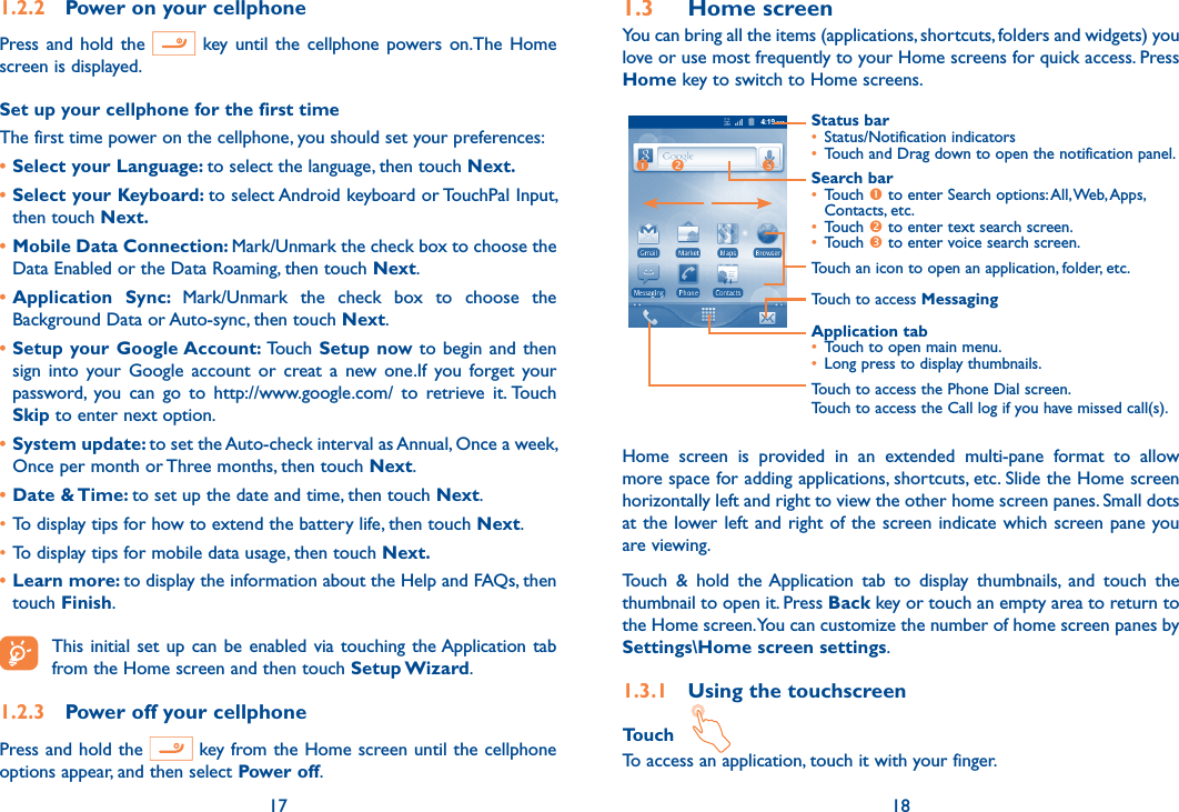 17 181.2.2  Power on your cellphonePress and  hold  the    key until  the  cellphone  powers on.The  Home screen is displayed.Set up your cellphone for the first timeThe first time power on the cellphone, you should set your preferences: • Select your Language: to select the language, then touch Next.• Select your Keyboard: to select Android keyboard or TouchPal Input, then touch Next.• Mobile Data Connection: Mark/Unmark the check box to choose the Data Enabled or the Data Roaming, then touch Next.• Application  Sync:  Mark/Unmark  the  check  box  to  choose  the Background Data or Auto-sync, then touch Next.• Setup your Google Account:  Touch  Setup  now to  begin  and then   sign  into  your  Google  account  or  creat  a  new  one.If  you  forget  your password,  you  can  go  to  http://www.google.com/  to  retrieve  it. Touch Skip to enter next option.• System update: to set the Auto-check interval as Annual, Once a week, Once per month or Three months, then touch Next.• Date &amp; Time: to set up the date and time, then touch Next.•To display tips for how to extend the battery life, then touch Next.•To display tips for mobile data usage, then touch Next.• Learn more: to display the information about the Help and FAQs, then touch Finish. This initial set up  can  be  enabled  via  touching  the Application  tab from the Home screen and then touch Setup Wizard.1.2.3  Power off your cellphonePress and hold the   key from the Home screen until the cellphone options appear, and then select Power off.1.3  Home screenYou can bring all the items (applications, shortcuts, folders and widgets) you love or use most frequently to your Home screens for quick access. Press Home key to switch to Home screens.Status bar• Status/Notification indicators • Touch and Drag down to open the notification panel.Application tab• Touch to open main menu.• Long press to display thumbnails.Touch to access MessagingTouch to access the Phone Dial screen.Touch to access the Call log if you have missed call(s).Search bar• Touch  to enter Search options: All, Web, Apps, Contacts, etc.• Touch  to enter text search screen.• Touch  to enter voice search screen.Touch an icon to open an application, folder, etc.  Home  screen  is  provided  in  an  extended  multi-pane  format  to  allow more space for adding applications, shortcuts, etc. Slide the Home screen horizontally left and right to view the other home screen panes. Small dots at the lower left and right of the  screen indicate which screen pane you are viewing. Touch  &amp;  hold  the Application  tab  to  display  thumbnails,  and  touch  the thumbnail to open it. Press Back key or touch an empty area to return to the Home screen. You can customize the number of home screen panes by Settings\Home screen settings.1.3.1  Using the touchscreenTouch   To access an application, touch it with your finger.
