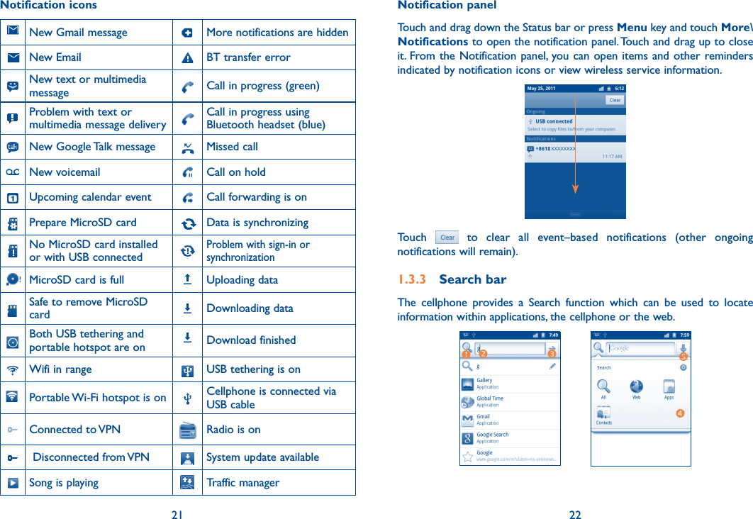 21 22Notification iconsNew Gmail message More notifications are hidden   New Email    BT transfer errorNew text or multimedia message Call in progress (green)Problem with text or multimedia message deliveryCall in progress using Bluetooth headset (blue)New Google Talk message Missed callNew voicemail Call on hold Upcoming calendar event Call forwarding is on   Prepare MicroSD card     Data is synchronizing   No MicroSD card installed or with USB connected  Problem with sign-in or synchronizationMicroSD card is full Uploading dataSafe to remove MicroSD card Downloading dataBoth USB tethering and portable hotspot are on Download finishedWifi in range USB tethering is onPortable Wi-Fi hotspot is on Cellphone is connected via USB cableConnected to VPN Radio is on Disconnected from VPN System update availableSong is playing Traffic managerNotification panelTouch and drag down the Status bar or press Menu key and touch More\Notifications to open the notification panel. Touch and drag up to close it. From the Notification panel, you can open items and other reminders indicated by notification icons or view wireless service information. Touch    to  clear  all  event–based  notifications  (other  ongoing notifications will remain).1.3.3  Search barThe  cellphone  provides  a  Search  function  which  can  be  used  to  locate information within applications, the cellphone or the web. 