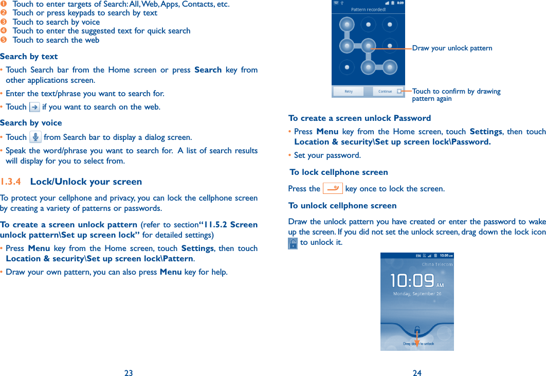 23 24  Touch to enter targets of Search: All, Web, Apps, Contacts, etc. Touch or press keypads to search by text  Touch to search by voice Touch to enter the suggested text for quick search Touch to search the webSearch by text• Touch  Search  bar  from  the  Home  screen  or  press  Search  key  from other applications screen.•Enter the text/phrase you want to search for.•Touch   if you want to search on the web.Search by voice•Touch   from Search bar to display a dialog screen.•Speak the word/phrase you want to search for.  A list of search results will display for you to select from. 1.3.4  Lock/Unlock your screenTo protect your cellphone and privacy, you can lock the cellphone screen by creating a variety of patterns or passwords.To create a screen unlock pattern (refer to section“11.5.2 Screen unlock pattern\Set up screen lock” for detailed settings)•Press  Menu  key  from  the  Home  screen,  touch  Settings,  then  touch Location &amp; security\Set up screen lock\Pattern.•Draw your own pattern, you can also press Menu key for help.Draw your unlock pattern Touch to confirm by drawing pattern againTo create a screen unlock Password•Press  Menu  key  from  the  Home  screen,  touch  Settings,  then  touch Location &amp; security\Set up screen lock\Password.•Set your password. To lock cellphone screenPress the   key once to lock the screen.To unlock cellphone screenDraw the unlock pattern you have created or enter the password to wake up the screen. If you did not set the unlock screen, drag down the lock icon  to unlock it.