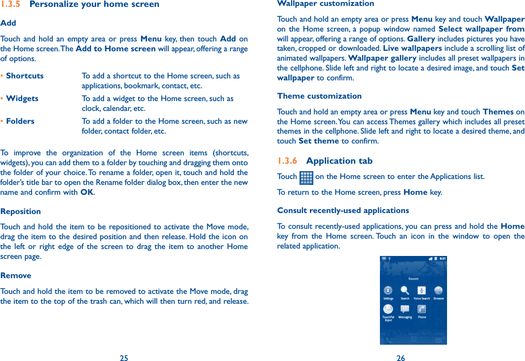 25 261.3.5  Personalize your home screenAddTouch and  hold  an empty  area or  press  Menu  key, then  touch  Add on the Home screen. The Add to Home screen will appear, offering a range of options. •Shortcuts To add a shortcut to the Home screen, such as applications, bookmark, contact, etc.•Widgets To add a widget to the Home screen, such as clock, calendar, etc.•Folders To add a folder to the Home screen, such as new folder, contact folder, etc.To  improve  the  organization  of  the  Home  screen  items  (shortcuts, widgets), you can add them to a folder by touching and dragging them onto the folder of your choice. To rename a folder, open it, touch and hold the folder’s title bar to open the Rename folder dialog box, then enter the new name and confirm with OK.Reposition Touch and hold the item to be repositioned to activate  the Move mode, drag the item to the desired position and then release. Hold the icon on the  left  or  right  edge  of  the  screen to  drag  the  item  to  another  Home screen page.RemoveTouch and hold the item to be removed to activate the Move mode, drag the item to the top of the trash can, which will then turn red, and release. Wallpaper customizationTouch and hold an empty area or press Menu key and touch Wallpaper on the Home  screen, a popup window named Select  wallpaper  from will appear, offering a range of options. Gallery includes pictures you have taken, cropped or downloaded. Live wallpapers include a scrolling list of animated wallpapers. Wallpaper gallery includes all preset wallpapers in the cellphone. Slide left and right to locate a desired image, and touch Set wallpaper to confirm.Theme customizationTouch and hold an empty area or press Menu key and touch Themes on the Home screen. You can access Themes gallery which includes all preset themes in the cellphone. Slide left and right to locate a desired theme, and touch Set theme to confirm.1.3.6  Application tabTouch   on the Home screen to enter the Applications list. To return to the Home screen, press Home key.Consult recently-used applicationsTo consult recently-used applications, you can press and hold the Home key  from  the  Home  screen. Touch  an  icon  in  the  window  to  open  the related application.                                          