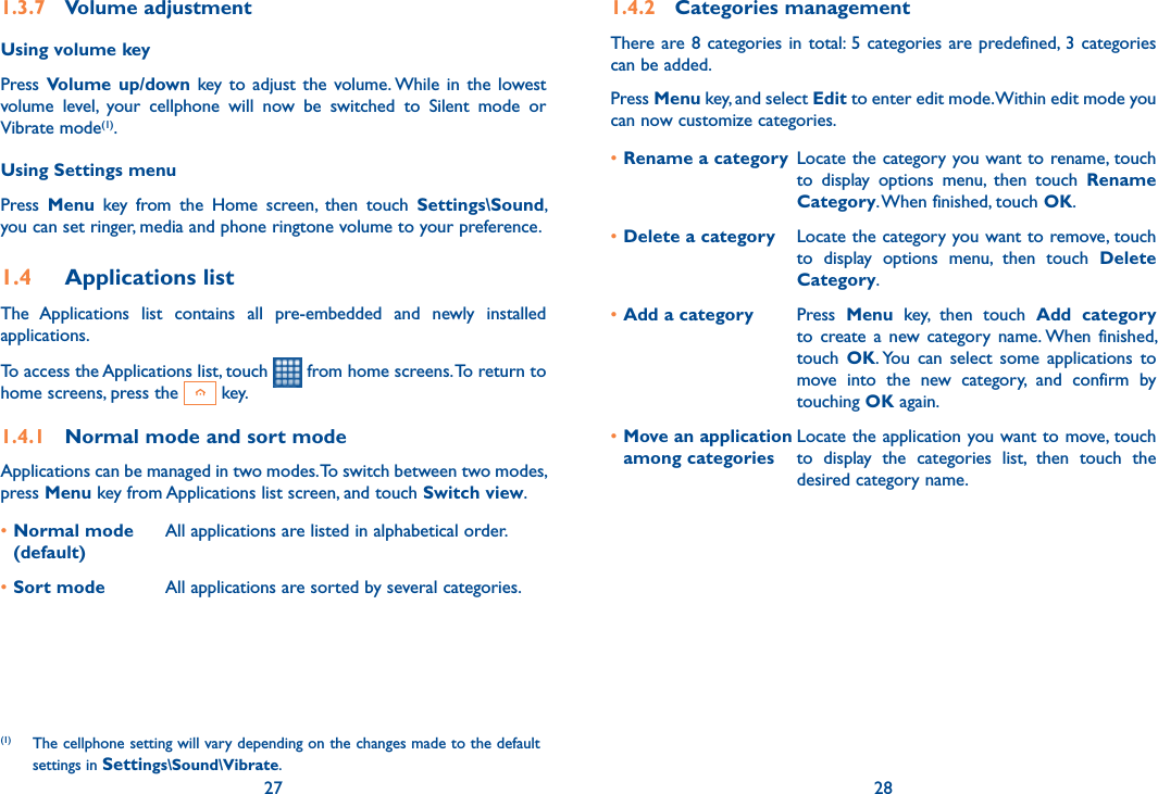 27 281.3.7  Volume adjustmentUsing volume keyPress Volume  up/down key  to  adjust  the  volume. While  in  the  lowest volume  level,  your  cellphone  will  now  be  switched  to  Silent  mode  or Vibrate mode(1). Using Settings menuPress  Menu  key  from  the  Home  screen,  then  touch  Settings\Sound, you can set ringer, media and phone ringtone volume to your preference.1.4  Applications listThe  Applications  list  contains  all  pre-embedded  and  newly  installed applications.To access the Applications list, touch   from home screens. To return to home screens, press the   key.1.4.1  Normal mode and sort modeApplications can be managed in two modes. To switch between two modes, press Menu key from Applications list screen, and touch Switch view.•Normal mode (default)All applications are listed in alphabetical order.•Sort mode  All applications are sorted by several categories.(1)  The cellphone setting will vary depending on the changes made to the default settings in Settings\Sound\Vibrate.1.4.2  Categories managementThere are 8 categories in total: 5 categories are predefined, 3  categories can be added.Press Menu key, and select Edit to enter edit mode. Within edit mode you can now customize categories.•Rename a category Locate the category you want to rename, touch  to  display  options  menu,  then  touch  Rename Category. When finished, touch OK.•Delete a category Locate the category you want to remove, touch  to  display  options  menu,  then  touch  Delete Category.•Add a category Press  Menu  key,  then  touch  Add  category to  create a  new  category  name. When  finished, touch  OK. You  can  select  some  applications  to move  into  the  new  category,  and  confirm  by touching OK again.•Move an application among categoriesLocate the application you want to move, touch  to  display  the  categories  list,  then  touch  the desired category name.