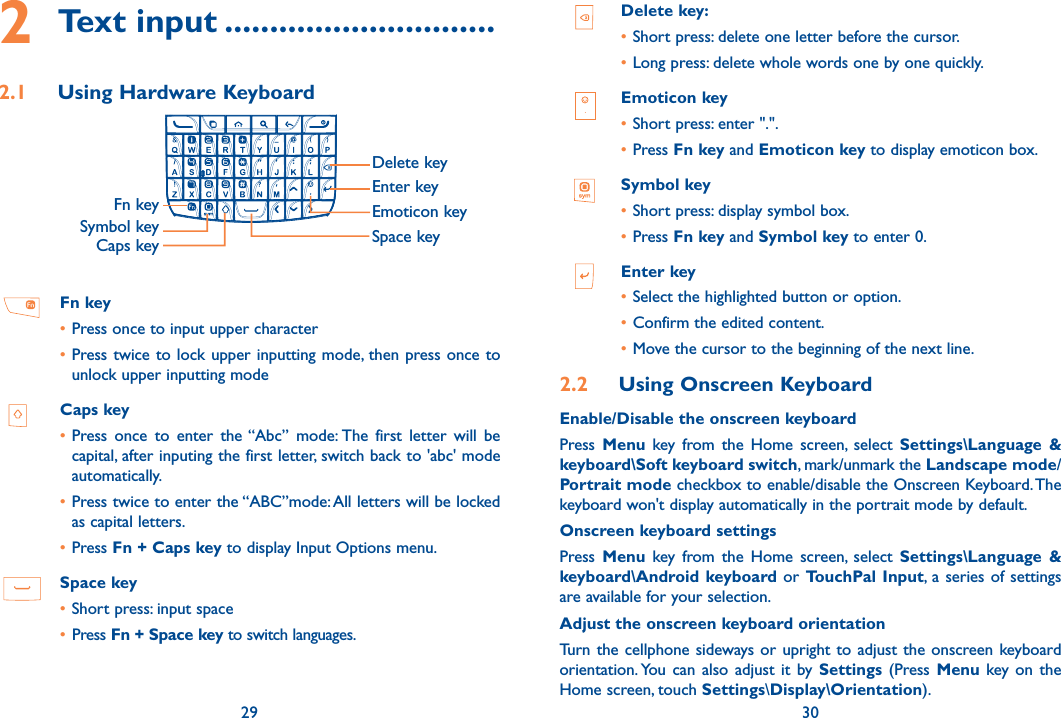 29 302 Text input ..............................2.1  Using Hardware Keyboard                Fn keyCaps keyDelete keyEnter keySpace keyEmoticon keySymbol key Fn key•Press once to input upper character•Press twice to lock upper inputting mode, then press once to unlock upper inputting mode   Caps key•Press  once  to  enter  the “Abc”  mode: The  first  letter  will  be capital, after inputing the first letter, switch back to &apos;abc&apos; mode automatically.•Press twice to enter the “ABC”mode: All letters will be locked as capital letters.•Press Fn + Caps key to display Input Options menu. Space key•Short press: input space• Press Fn + Space key to switch languages.Delete key:•Short press: delete one letter before the cursor.•Long press: delete whole words one by one quickly.   Emoticon key•Short press: enter &quot;.&quot;.•Press Fn key and Emoticon key to display emoticon box.Symbol key•Short press: display symbol box. •Press Fn key and Symbol key to enter 0.Enter key•Select the highlighted button or option. •Confirm the edited content.•Move the cursor to the beginning of the next line.2.2  Using Onscreen KeyboardEnable/Disable the onscreen keyboardPress  Menu  key  from  the  Home  screen,  select  Settings\Language  &amp; keyboard\Soft keyboard switch, mark/unmark the Landscape mode/Portrait mode checkbox to enable/disable the Onscreen Keyboard. The keyboard won&apos;t display automatically in the portrait mode by default. Onscreen keyboard settingsPress  Menu  key  from  the  Home  screen,  select  Settings\Language  &amp; keyboard\Android keyboard or  TouchPal Input, a  series of settings are available for your selection. Adjust the onscreen keyboard orientationTurn the cellphone  sideways or upright to  adjust the onscreen keyboard orientation. You  can  also  adjust it  by  Settings (Press Menu key  on the  Home screen, touch Settings\Display\Orientation).
