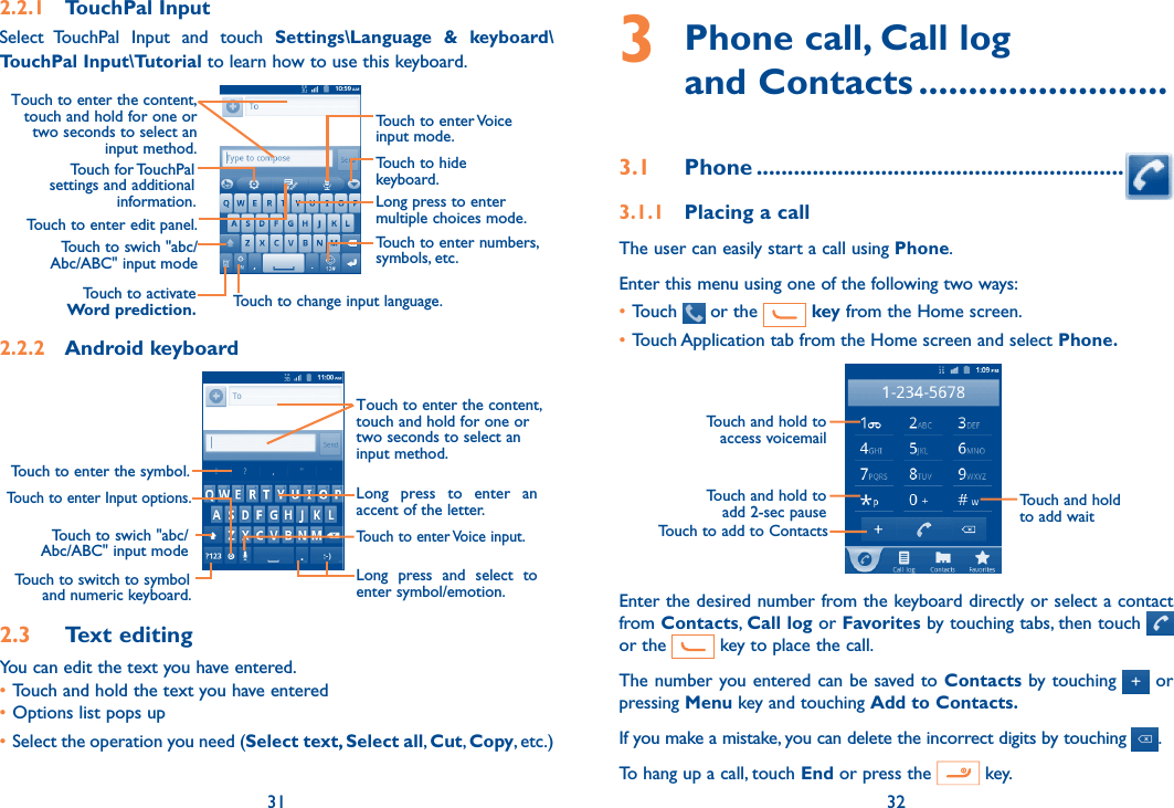 31 323  Phone call, Call log  and Contacts .........................3.1  Phone ...........................................................3.1.1  Placing a callThe user can easily start a call using Phone. Enter this menu using one of the following two ways:•Touch   or the   key from the Home screen.•Touch Application tab from the Home screen and select Phone. Touch to add to ContactsTouch and hold to add 2-sec pauseTouch and hold to access voicemailTouch and hold to add waitEnter the desired number from the keyboard directly or select a contact from Contacts, Call log or Favorites by touching tabs, then touch   or the   key to place the call. The number you entered can be saved to Contacts by touching   or pressing Menu key and touching Add to Contacts.If you make a mistake, you can delete the incorrect digits by touching  .To hang up a call, touch End or press the   key.2.2.1  TouchPal InputSelect  TouchPal  Input  and  touch  Settings\Language  &amp;  keyboard\TouchPal Input\Tutorial to learn how to use this keyboard.Touch to enter edit panel.Touch to enter Voice input mode.Touch to hide keyboard.Long press to enter multiple choices mode.Touch to enter numbers, symbols, etc.Touch to change input language.Touch to activate Word prediction.Touch for TouchPal settings and additional information.Touch to swich &quot;abc/Abc/ABC&quot; input modeTouch to enter the content, touch and hold for one or two seconds to select an input method. 2.2.2  Android keyboardTouch to swich &quot;abc/Abc/ABC&quot; input modeTouch to enter the symbol.Touch to switch to symbol and numeric keyboard.Touch to enter Voice input.Touch to enter Input options.Long  press  to  enter  an accent of the letter.Long  press  and  select  to enter symbol/emotion.Touch to enter the content, touch and hold for one or two seconds to select an input method. 2.3  Text editingYou can edit the text you have entered.•Touch and hold the text you have entered•Options list pops up•Select the operation you need (Select text, Select all, Cut, Copy, etc.)