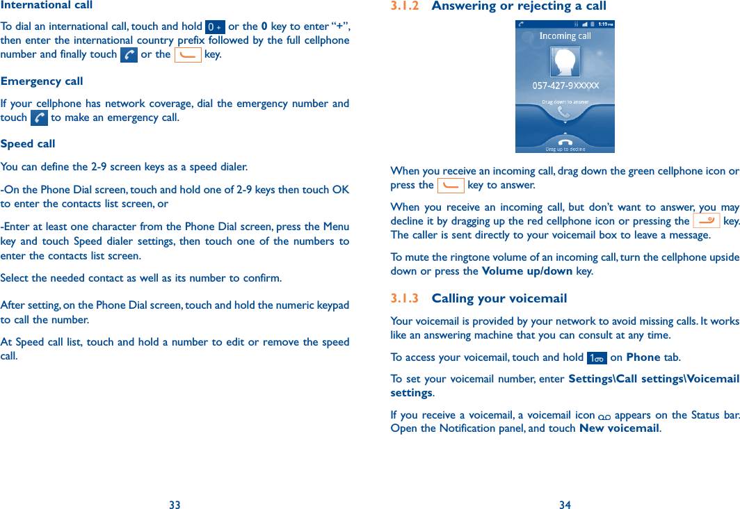 33 34International callTo dial an international call, touch and hold   or the 0 key to enter “+”, then enter the international country prefix followed by the full cellphone number and finally touch   or the   key.Emergency callIf your cellphone has network coverage, dial the emergency number and touch   to make an emergency call. Speed callYou can define the 2-9 screen keys as a speed dialer.  -On the Phone Dial screen, touch and hold one of 2-9 keys then touch OK to enter the contacts list screen, or-Enter at least one character from the Phone Dial screen, press the Menu key  and  touch  Speed  dialer  settings,  then  touch  one  of  the  numbers  to enter the contacts list screen.Select the needed contact as well as its number to confirm. After setting, on the Phone Dial screen, touch and hold the numeric keypad to call the number. At Speed call list, touch and hold a number to edit or remove the speed call.3.1.2  Answering or rejecting a callWhen you receive an incoming call, drag down the green cellphone icon or press the   key to answer.When  you receive an  incoming  call,  but  don’t  want  to  answer,  you  may decline it by dragging up the red cellphone icon or pressing the   key.    The caller is sent directly to your voicemail box to leave a message.To mute the ringtone volume of an incoming call, turn the cellphone upside down or press the Volume up/down key.3.1.3  Calling your voicemail Your voicemail is provided by your network to avoid missing calls. It works like an answering machine that you can consult at any time. To access your voicemail, touch and hold   on Phone tab.To set your voicemail number, enter Settings\Call settings\Voicemail settings.If you receive a voicemail, a voicemail icon appears on the Status bar. Open the Notification panel, and touch New voicemail.