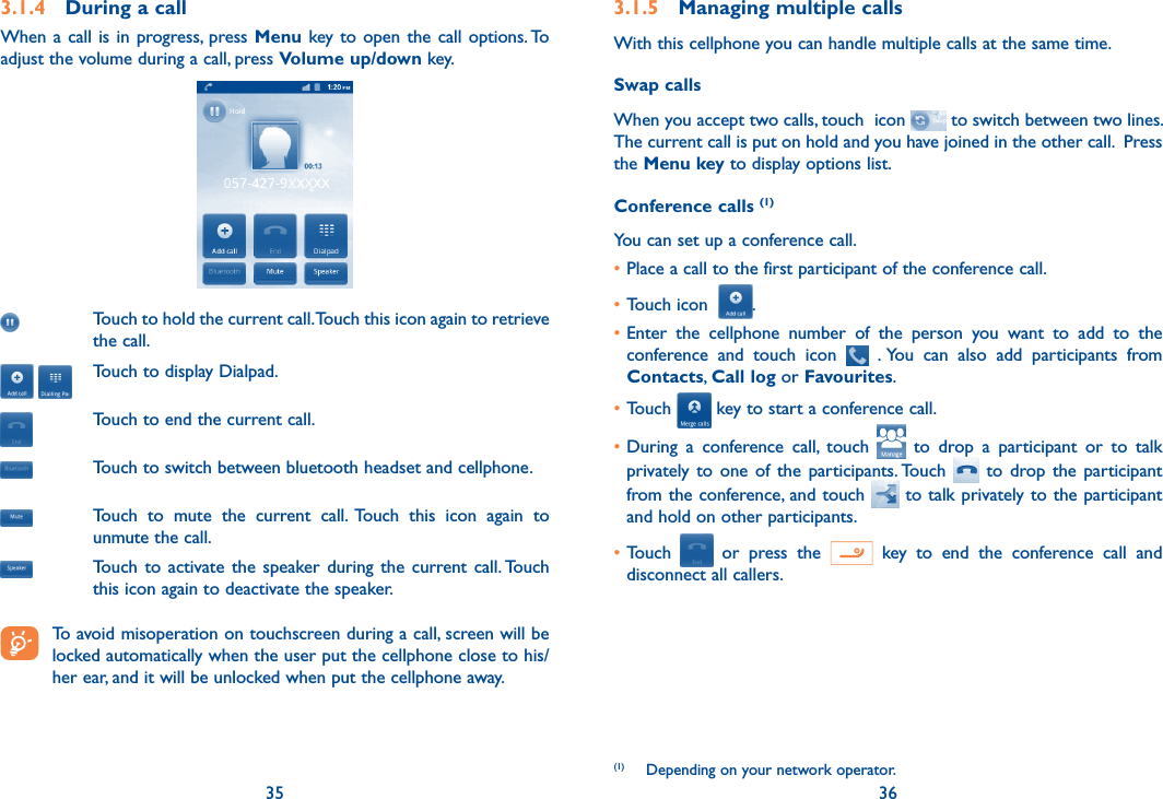 35 363.1.4  During a callWhen a call  is  in  progress,  press Menu key to open the call options. To adjust the volume during a call, press Volume up/down key.Touch to hold the current call. Touch this icon again to retrieve the call. Touch to display Dialpad.Touch to end the current call.Touch to switch between bluetooth headset and cellphone.Touch  to  mute  the  current  call.  Touch  this  icon  again  to unmute the call.Touch to  activate the  speaker  during  the current call. Touch this icon again to deactivate the speaker. To avoid misoperation on touchscreen during a call, screen will be locked automatically when the user put the cellphone close to his/her ear, and it will be unlocked when put the cellphone away.3.1.5  Managing multiple callsWith this cellphone you can handle multiple calls at the same time. Swap callsWhen you accept two calls, touch  icon   to switch between two lines. The current call is put on hold and you have joined in the other call.  Press the Menu key to display options list.Conference calls (1)You can set up a conference call. •Place a call to the first participant of the conference call. •Touch icon   .•Enter  the  cellphone  number  of  the  person  you  want  to  add  to  the conference  and  touch  icon    . You  can  also  add  participants  from Contacts, Call log or Favourites.•Touch   key to start a conference call.•During  a  conference  call,  touch    to  drop  a  participant  or  to  talk privately to  one of  the  participants. Touch    to  drop the  participant from the conference, and touch   to talk privately to the participant and hold on other participants.•Touch    or  press  the    key  to  end  the  conference  call  and disconnect all callers.(1)  Depending on your network operator.
