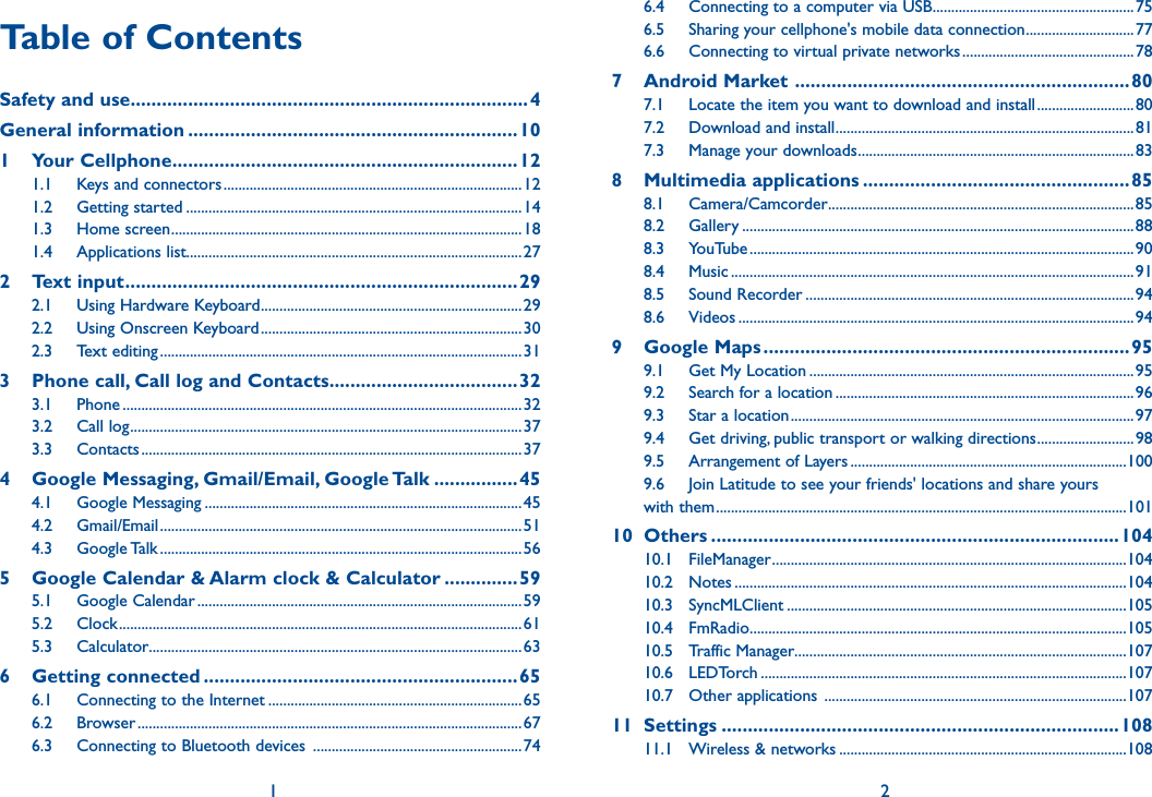 1 2Table of ContentsSafety and use ............................................................................4General information ...............................................................101  Your Cellphone ..................................................................121.1  Keys and connectors ................................................................................121.2  Getting started ..........................................................................................141.3  Home screen ..............................................................................................181.4  Applications list..........................................................................................272  Text input ...........................................................................292.1  Using Hardware Keyboard ......................................................................292.2  Using Onscreen Keyboard ......................................................................302.3  Text editing .................................................................................................313   Phone call, Call log and Contacts ....................................323.1  Phone ...........................................................................................................323.2  Call log .........................................................................................................373.3  Contacts ......................................................................................................374   Google Messaging, Gmail/Email, Google Talk ................454.1  Google Messaging .....................................................................................454.2  Gmail/Email .................................................................................................514.3  Google Talk .................................................................................................565   Google Calendar &amp; Alarm clock &amp; Calculator ..............595.1  Google Calendar .......................................................................................595.2  Clock ............................................................................................................615.3  Calculator ....................................................................................................636  Getting connected ............................................................656.1  Connecting to the Internet ....................................................................656.2  Browser .......................................................................................................676.3  Connecting to Bluetooth devices  ........................................................ 746.4  Connecting to a computer via USB ......................................................756.5  Sharing your cellphone&apos;s mobile data connection .............................776.6  Connecting to virtual private networks ..............................................787  Android Market  ................................................................807.1  Locate the item you want to download and install ..........................807.2  Download and install ................................................................................817.3  Manage your downloads ..........................................................................838  Multimedia applications ...................................................858.1  Camera/Camcorder ..................................................................................858.2  Gallery .........................................................................................................888.3  YouTube .......................................................................................................908.4  Music ............................................................................................................918.5  Sound Recorder ........................................................................................948.6  Videos ..........................................................................................................949  Google Maps ......................................................................959.1  Get My Location .......................................................................................959.2  Search for a location ................................................................................969.3  Star a location ............................................................................................979.4  Get driving, public transport or walking directions ..........................989.5  Arrangement of Layers ..........................................................................1009.6  Join Latitude to see your friends&apos; locations and share yours with them ..............................................................................................................10110  Others ..............................................................................10410.1  FileManager ...............................................................................................10410.2  Notes .........................................................................................................10410.3  SyncMLClient ...........................................................................................10510.4  FmRadio .....................................................................................................10510.5  Traffic Manager.........................................................................................10710.6  LEDTorch ..................................................................................................10710.7  Other applications  .................................................................................10711  Settings ............................................................................10811.1  Wireless &amp; networks .............................................................................108