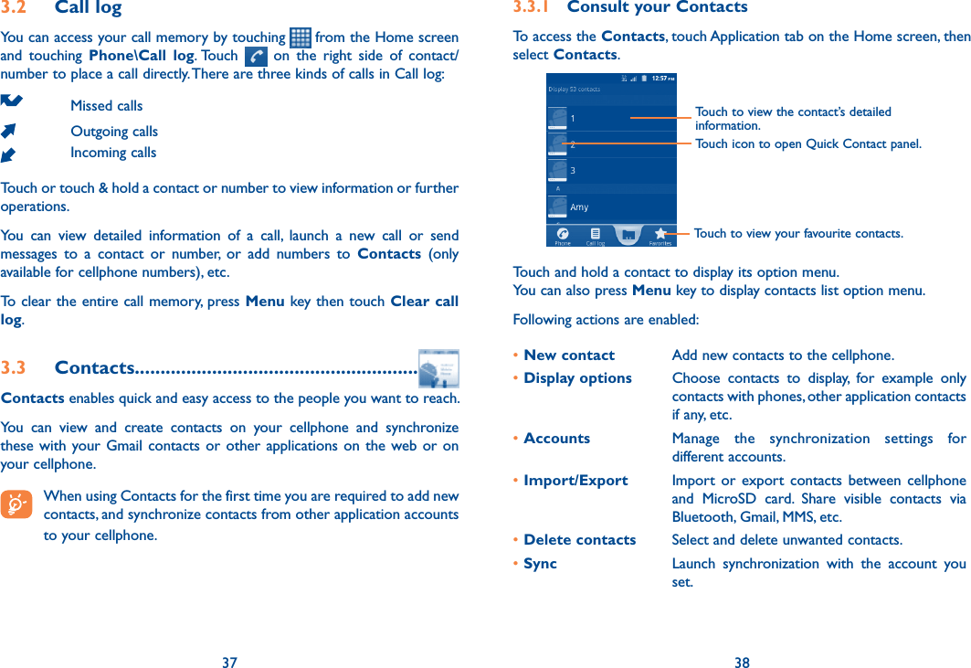 37 383.2  Call logYou can access your call memory by touching   from the Home screen  and  touching  Phone\Call  log. Touch    on  the  right  side  of  contact/number to place a call directly. There are three kinds of calls in Call log:Missed callsOutgoing callsIncoming callsTouch or touch &amp; hold a contact or number to view information or further operations.You  can  view  detailed  information  of  a  call,  launch  a  new  call  or  send messages  to  a  contact  or  number,  or  add  numbers  to  Contacts  (only available for cellphone numbers), etc.To clear the entire call memory, press Menu key then touch Clear call log.3.3  Contacts.......................................................Contacts enables quick and easy access to the people you want to reach. You  can  view  and  create  contacts  on  your  cellphone  and  synchronize these with your Gmail contacts or other applications on  the  web or on your cellphone. When using Contacts for the first time you are required to add new contacts, and synchronize contacts from other application accounts to your cellphone. 3.3.1  Consult your ContactsTo access the Contacts, touch Application tab on the Home screen, then select Contacts. Touch to view the contact’s detailed information.Touch icon to open Quick Contact panel.Touch to view your favourite contacts.Touch and hold a contact to display its option menu.You can also press Menu key to display contacts list option menu. Following actions are enabled:•New contact Add new contacts to the cellphone.•Display options Choose  contacts  to  display,  for  example  only contacts with phones, other application contacts if any, etc.•Accounts Manage  the  synchronization  settings  for different accounts.•Import/Export Import  or  export  contacts  between cellphone and  MicroSD  card.  Share  visible  contacts  via Bluetooth, Gmail, MMS, etc.•Delete contacts  Select and delete unwanted contacts.•Sync Launch  synchronization  with  the  account  you set.