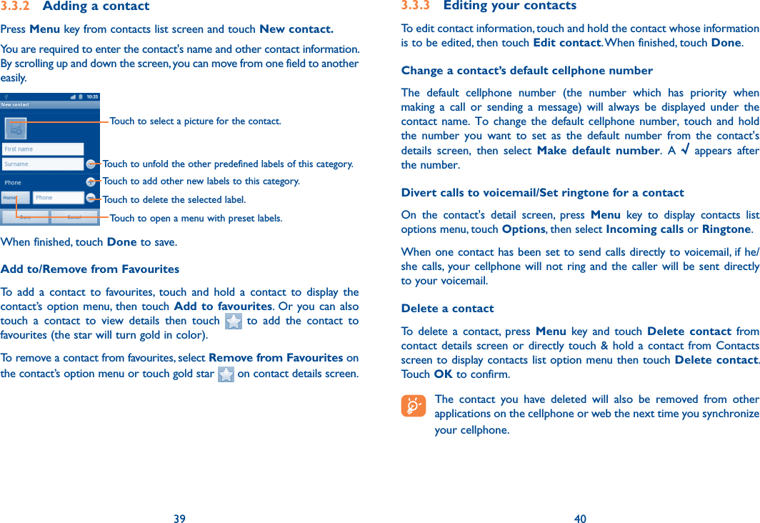 39 403.3.2  Adding a contactPress Menu key from contacts list screen and touch New contact.You are required to enter the contact&apos;s name and other contact information. By scrolling up and down the screen, you can move from one field to another easily.Touch to select a picture for the contact.Touch to unfold the other predefined labels of this category.Touch to add other new labels to this category.Touch to delete the selected label.Touch to open a menu with preset labels.When finished, touch Done to save.Add to/Remove from FavouritesTo  add  a  contact  to  favourites,  touch  and  hold  a  contact  to  display  the contact’s option menu, then  touch  Add to favourites. Or you can also touch  a  contact  to  view  details  then  touch    to  add  the  contact  to favourites (the star will turn gold in color). To remove a contact from favourites, select Remove from Favourites on the contact’s option menu or touch gold star   on contact details screen.3.3.3  Editing your contactsTo edit contact information, touch and hold the contact whose information is to be edited, then touch Edit contact. When finished, touch Done.Change a contact’s default cellphone numberThe  default  cellphone  number  (the  number  which  has  priority  when making  a  call  or  sending  a  message)  will  always  be  displayed  under  the contact name.  To  change the  default  cellphone number,  touch  and hold the  number  you  want  to  set  as  the  default  number  from  the  contact&apos;s details  screen,  then  select  Make  default  number.  A    appears  after the number.Divert calls to voicemail/Set ringtone for a contactOn  the  contact&apos;s  detail  screen,  press  Menu  key  to  display  contacts  list options menu, touch Options, then select Incoming calls or Ringtone.When one contact has been set to send calls directly to voicemail, if he/she calls,  your cellphone will not  ring  and  the  caller will be sent directly to your voicemail.Delete a contactTo  delete  a  contact,  press  Menu  key  and  touch  Delete  contact  from contact details  screen or  directly touch &amp; hold a contact from Contacts screen to display contacts list option menu then touch Delete contact. Touch OK to confirm. The  contact  you  have  deleted  will  also  be  removed  from  other applications on the cellphone or web the next time you synchronize your cellphone.